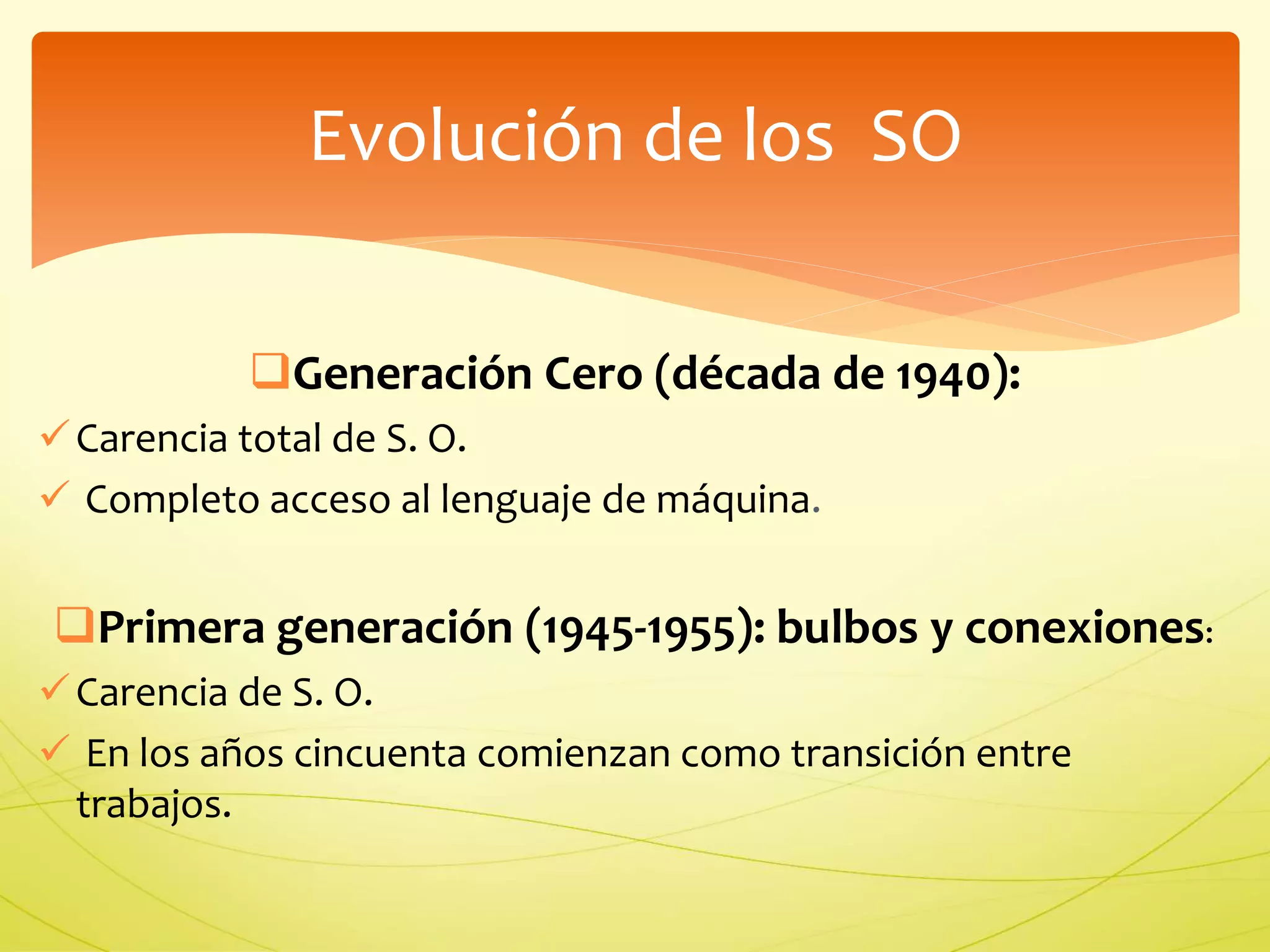 Evolución de los SO 
Generación Cero (década de 1940): 
 Carencia total de S. O. 
 Completo acceso al lenguaje de máquina. 
Primera generación (1945-1955): bulbos y conexiones: 
 Carencia de S. O. 
 En los años cincuenta comienzan como transición entre 
trabajos. 
 