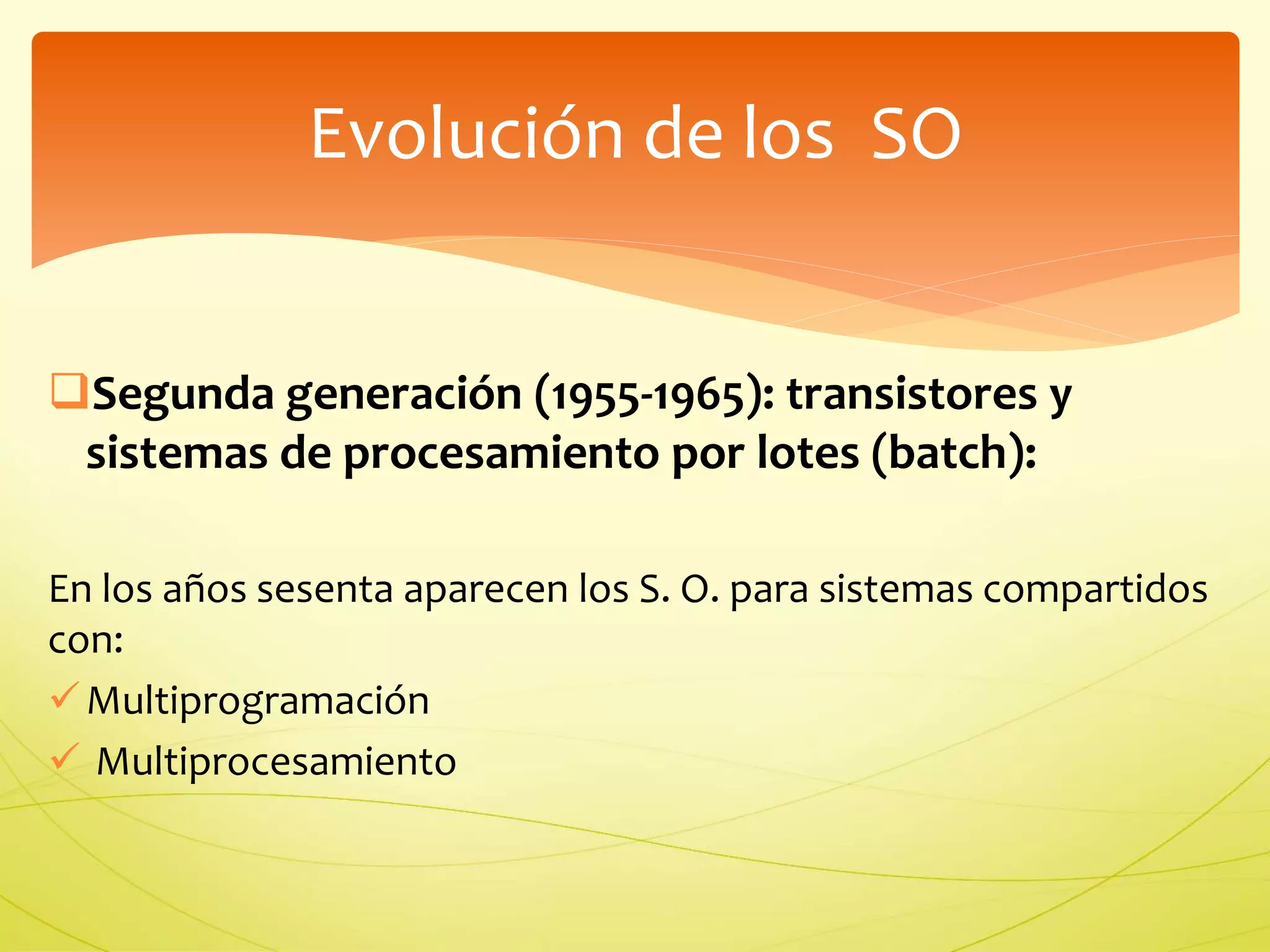 Evolución de los SO 
Segunda generación (1955-1965): transistores y 
sistemas de procesamiento por lotes (batch): 
En los años sesenta aparecen los S. O. para sistemas compartidos 
con: 
 Multiprogramación 
 Multiprocesamiento 
 