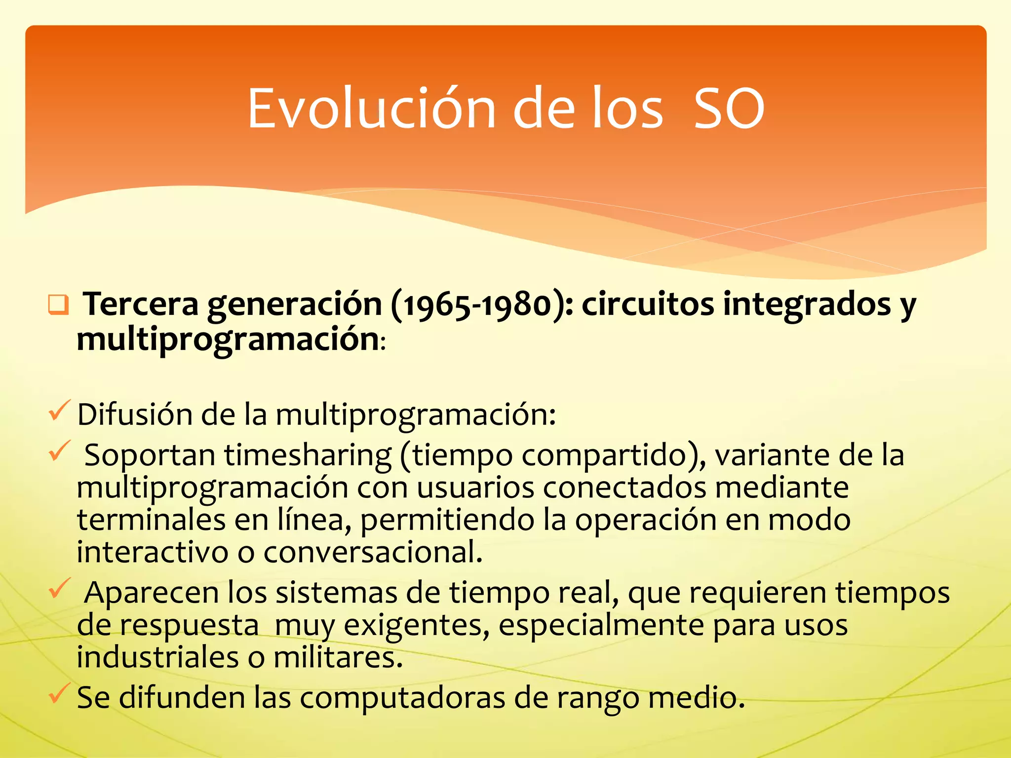 Evolución de los SO 
 Tercera generación (1965-1980): circuitos integrados y 
multiprogramación: 
 Difusión de la multiprogramación: 
 Soportan timesharing (tiempo compartido), variante de la 
multiprogramación con usuarios conectados mediante 
terminales en línea, permitiendo la operación en modo 
interactivo o conversacional. 
 Aparecen los sistemas de tiempo real, que requieren tiempos 
de respuesta muy exigentes, especialmente para usos 
industriales o militares. 
 Se difunden las computadoras de rango medio. 
 