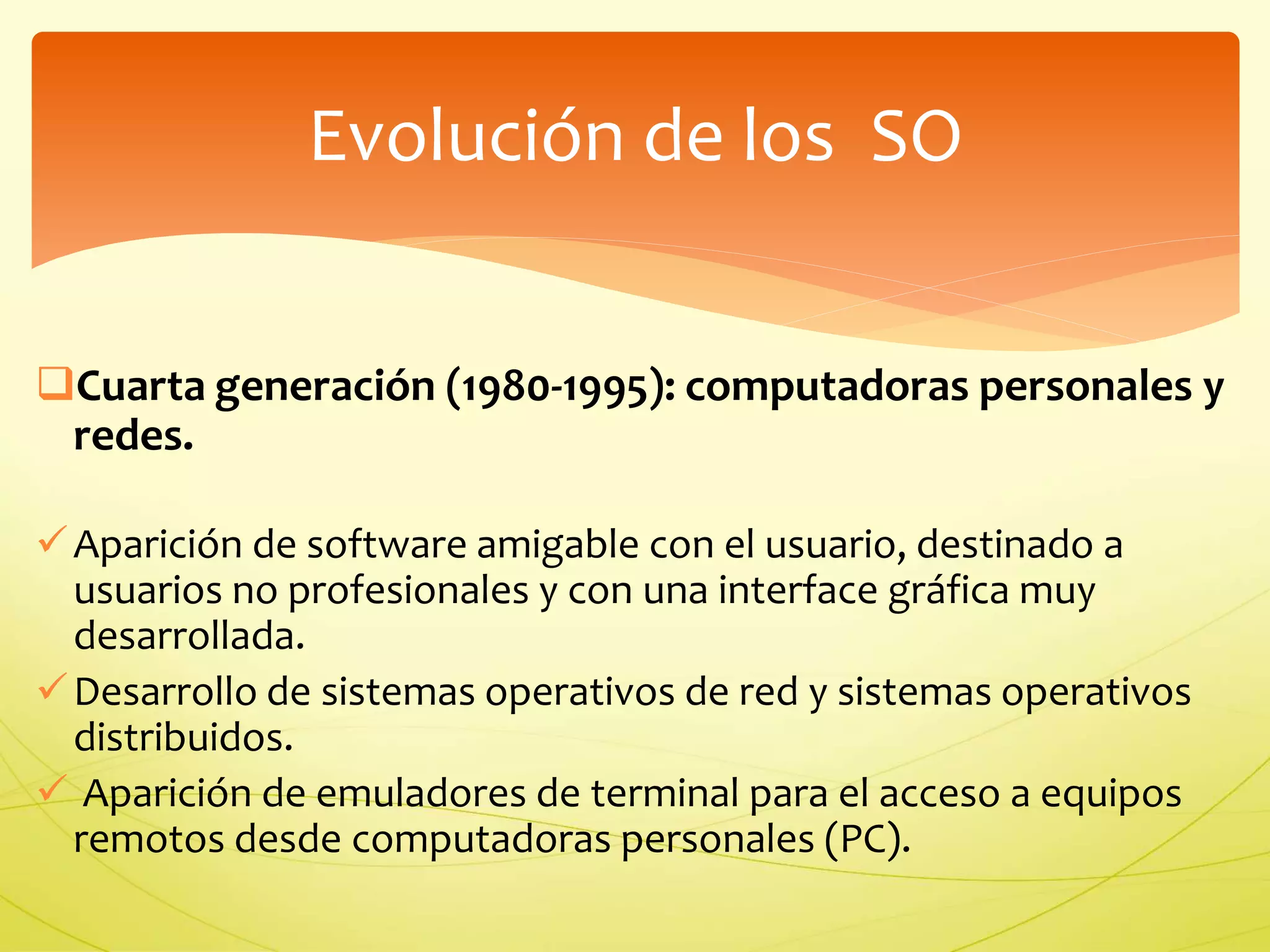 Evolución de los SO 
Cuarta generación (1980-1995): computadoras personales y 
redes. 
 Aparición de software amigable con el usuario, destinado a 
usuarios no profesionales y con una interface gráfica muy 
desarrollada. 
Desarrollo de sistemas operativos de red y sistemas operativos 
distribuidos. 
 Aparición de emuladores de terminal para el acceso a equipos 
remotos desde computadoras personales (PC). 
 