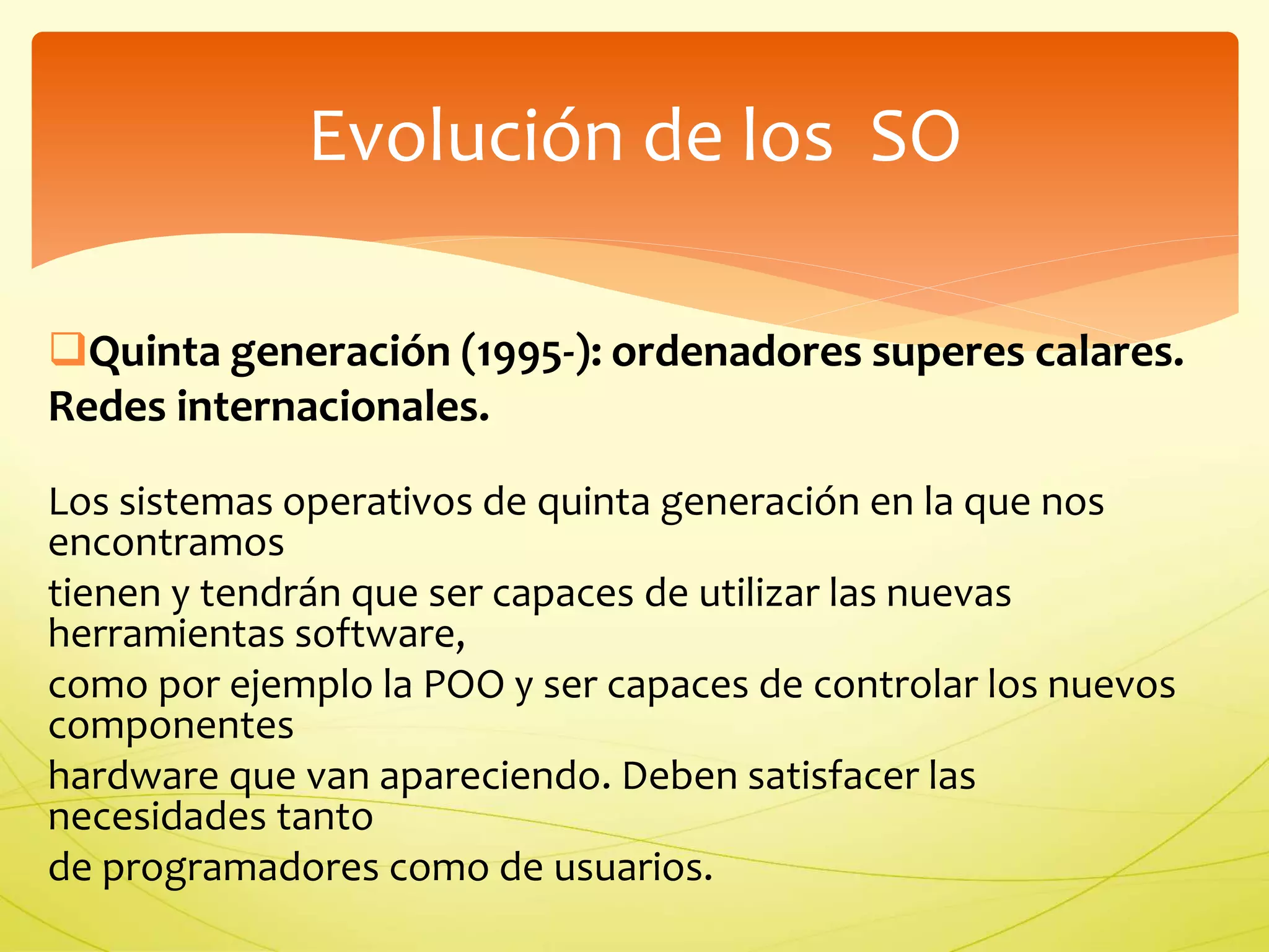 Evolución de los SO 
Quinta generación (1995-): ordenadores superes calares. 
Redes internacionales. 
Los sistemas operativos de quinta generación en la que nos 
encontramos 
tienen y tendrán que ser capaces de utilizar las nuevas 
herramientas software, 
como por ejemplo la POO y ser capaces de controlar los nuevos 
componentes 
hardware que van apareciendo. Deben satisfacer las 
necesidades tanto 
de programadores como de usuarios. 
 