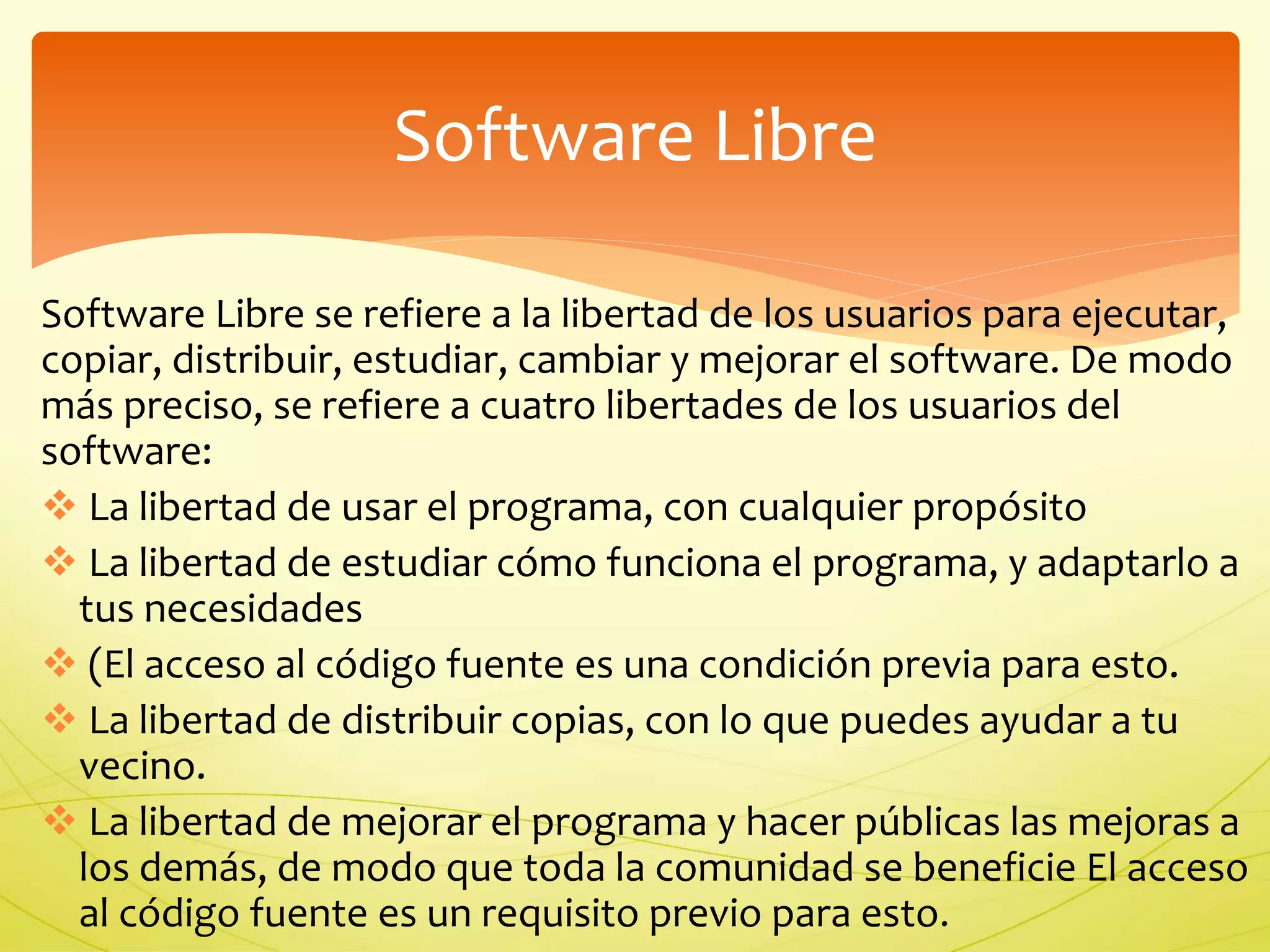 Software Libre 
Software Libre se refiere a la libertad de los usuarios para ejecutar, 
copiar, distribuir, estudiar, cambiar y mejorar el software. De modo 
más preciso, se refiere a cuatro libertades de los usuarios del 
software: 
 La libertad de usar el programa, con cualquier propósito 
 La libertad de estudiar cómo funciona el programa, y adaptarlo a 
tus necesidades 
 (El acceso al código fuente es una condición previa para esto. 
 La libertad de distribuir copias, con lo que puedes ayudar a tu 
vecino. 
 La libertad de mejorar el programa y hacer públicas las mejoras a 
los demás, de modo que toda la comunidad se beneficie El acceso 
al código fuente es un requisito previo para esto. 
 