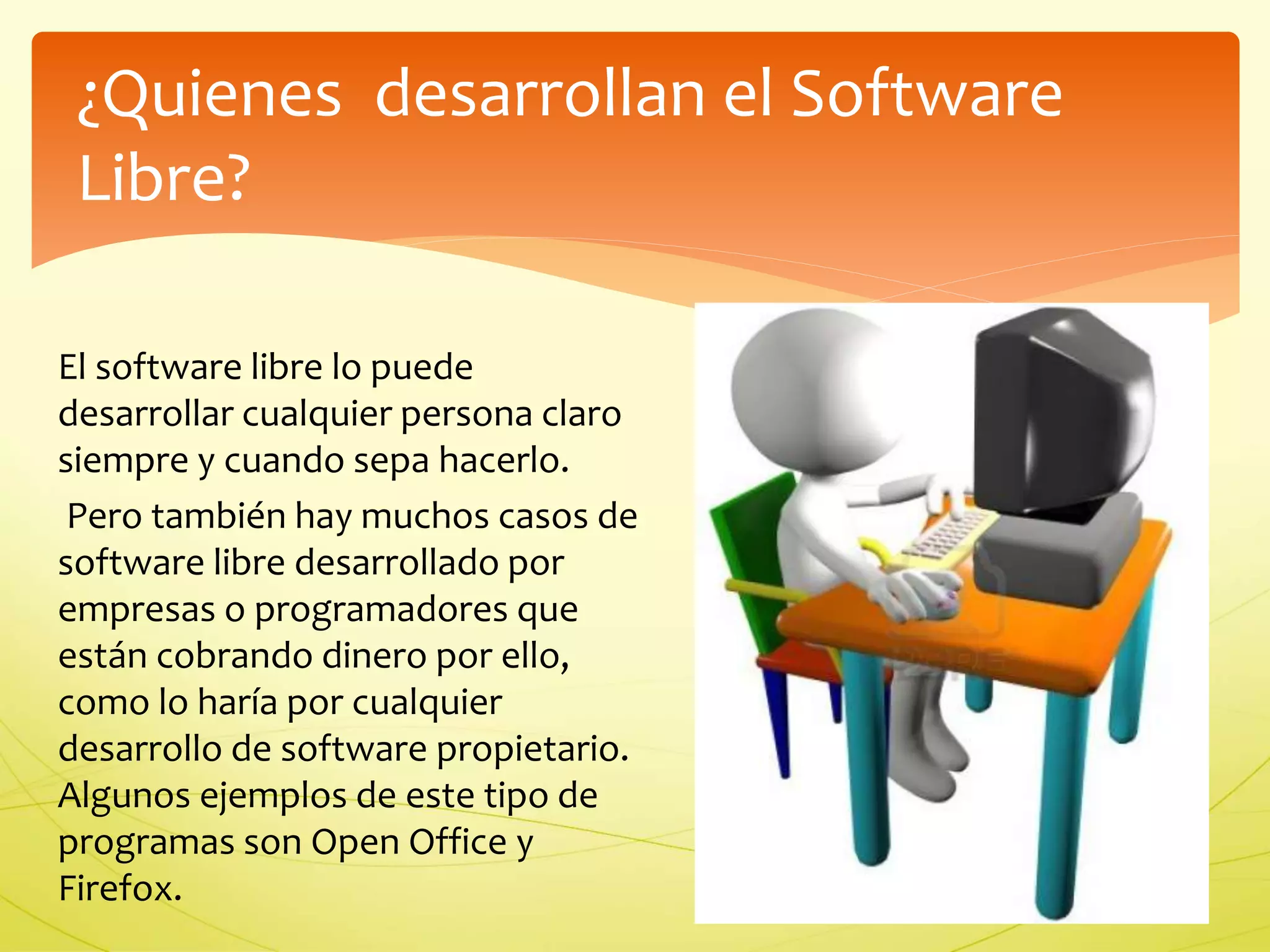 ¿Quienes desarrollan el Software 
Libre? 
El software libre lo puede 
desarrollar cualquier persona claro 
siempre y cuando sepa hacerlo. 
Pero también hay muchos casos de 
software libre desarrollado por 
empresas o programadores que 
están cobrando dinero por ello, 
como lo haría por cualquier 
desarrollo de software propietario. 
Algunos ejemplos de este tipo de 
programas son Open Office y 
Firefox. 
 