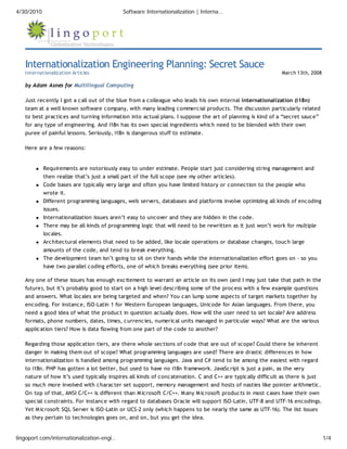 4/30/2010                                  Software Internationalization | Interna…




   Internationalization Engineering Planning: Secret Sauce
   Internationalization Articles                                                                            March 13th, 2008

   by Adam Asnes for Multilingual Computing

   Just recently I got a call out of the blue from a colleague who leads his own internal internationalization (i18n)
   team at a well known software company, with many leading commercial products. The discussion particularly related
   to best practices and turning information into actual plans. I suppose the art of planning is kind of a “secret sauce”
   for any type of engineering. And i18n has its own special ingredients which need to be blended with their own
   puree of painful lessons. Seriously, i18n is dangerous stuff to estimate.

   Here are a few reasons:


            Requirements are notoriously easy to under estimate. People start just considering string management and
            then realize that’s just a small part of the full scope (see my other articles).
            Code bases are typically very large and often you have limited history or connection to the people who
            wrote it.
            Different programming languages, web servers, databases and platforms involve optimizing all kinds of encoding
            issues.
            Internationalization issues aren’t easy to uncover and they are hidden in the code.
            There may be all kinds of programming logic that will need to be rewritten as it just won’t work for multiple
            locales.
            Architectural elements that need to be added, like locale operations or database changes, touch large
            amounts of the code, and tend to break everything.
            The development team isn’t going to sit on their hands while the internationalization effort goes on – so you
            have two parallel coding efforts, one of which breaks everything (see prior item).

   Any one of these issues has enough excitement to warrant an article on its own (and I may just take that path in the
   future), but it’s probably good to start on a high level describing some of the process with a few example questions
   and answers. What locales are being targeted and when? You can lump some aspects of target markets together by
   encoding. For instance, ISO-Latin 1 for Western European languages, Unicode for Asian languages. From there, you
   need a good idea of what the product in question actually does. How will the user need to set locale? Are address
   formats, phone numbers, dates, times, currencies, numerical units managed in particular ways? What are the various
   application tiers? How is data flowing from one part of the code to another?

   Regarding those application tiers, are there whole sections of code that are out of scope? Could there be inherent
   danger in making them out of scope? What programming languages are used? There are drastic differences in how
   internationalization is handled among programming languages. Java and C# tend to be among the easiest with regard
   to i18n. PHP has gotten a lot better, but used to have no i18n framework. JavaScript is just a pain, as the very
   nature of how it’s used typically inspires all kinds of concatenation. C and C++ are typically difficult as there is just
   so much more involved with character set support, memory management and hosts of nasties like pointer arithmetic.
   On top of that, ANSI C/C++ is different than M icrosoft C/C++. M any M icrosoft products in most cases have their own
   special constraints. For instance with regard to databases Oracle will support ISO-Latin, UTF-8 and UTF-16 encodings.
   Yet M icrosoft SQL Server is ISO-Latin or UCS-2 only (which happens to be nearly the same as UTF-16). The list issues
   as they pertain to technologies goes on, and on, but you get the idea.


lingoport.com/internationalization-engi…                                                                                       1/4
 