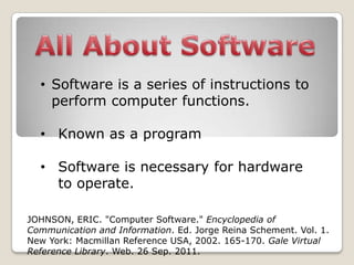 • Software is a series of instructions to
    perform computer functions.

  • Known as a program

  • Software is necessary for hardware
    to operate.

JOHNSON, ERIC. "Computer Software." Encyclopedia of
Communication and Information. Ed. Jorge Reina Schement. Vol. 1.
New York: Macmillan Reference USA, 2002. 165-170. Gale Virtual
Reference Library. Web. 26 Sep. 2011.
 