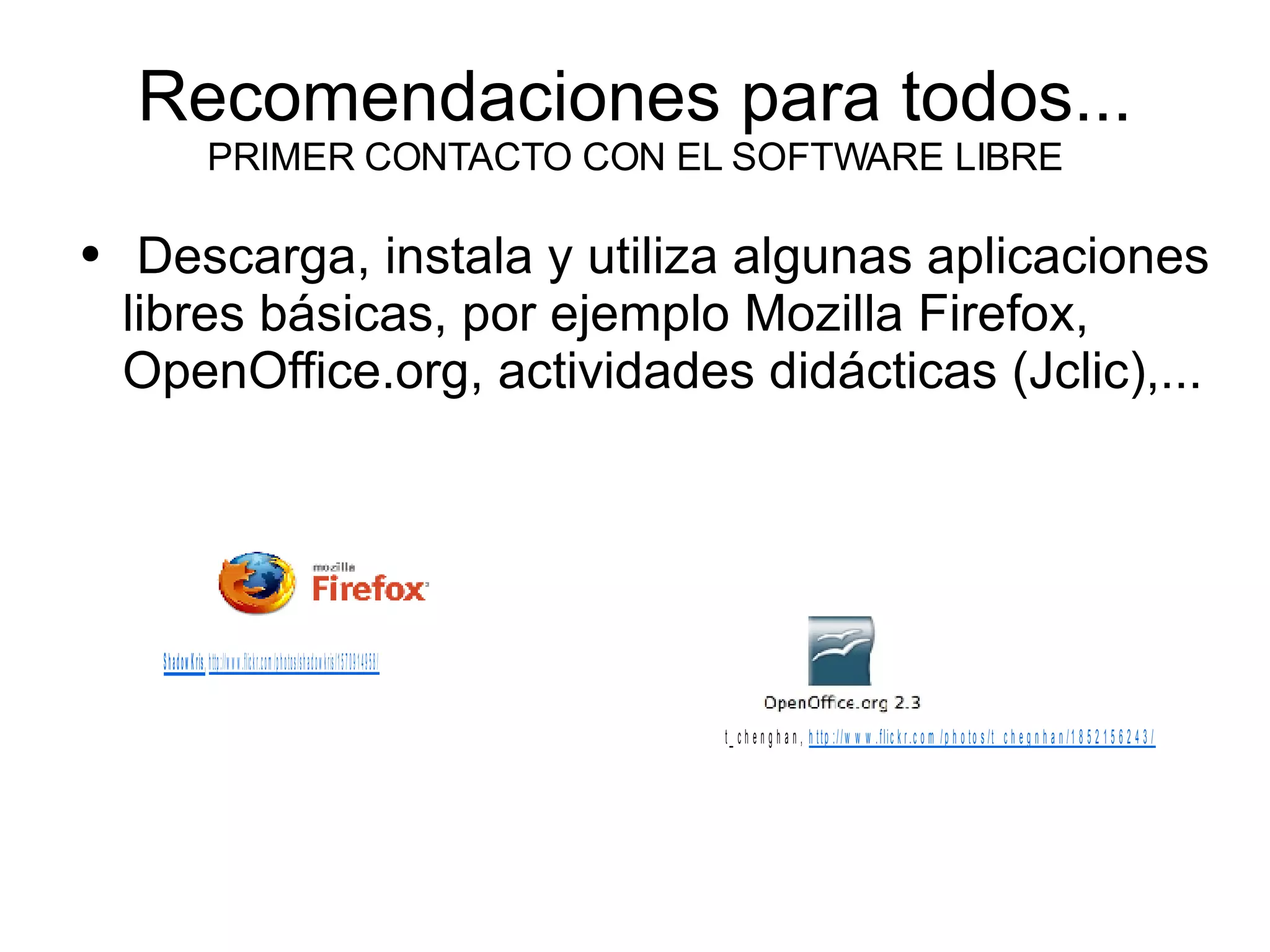 Recomendaciones para todos... PRIMER CONTACTO CON EL SOFTWARE LIBRE Descarga, instala y utiliza algunas aplicaciones libres básicas, por ejemplo Mozilla Firefox, OpenOffice.org, actividades didácticas (Jclic),... 