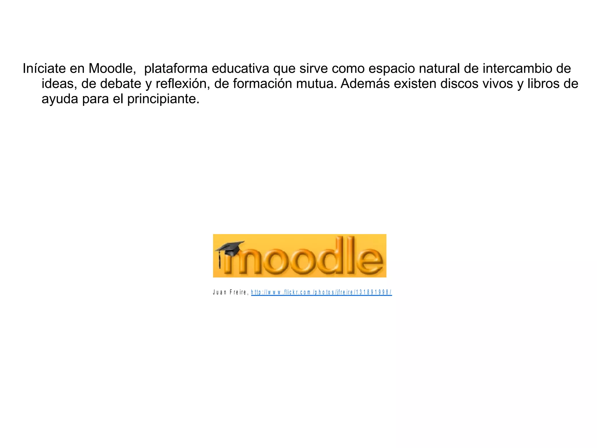 Iníciate en Moodle,  plataforma educativa que sirve como espacio natural de intercambio de ideas, de debate y reflexión, de formación mutua. Además existen discos vivos y libros de ayuda para el principiante. 