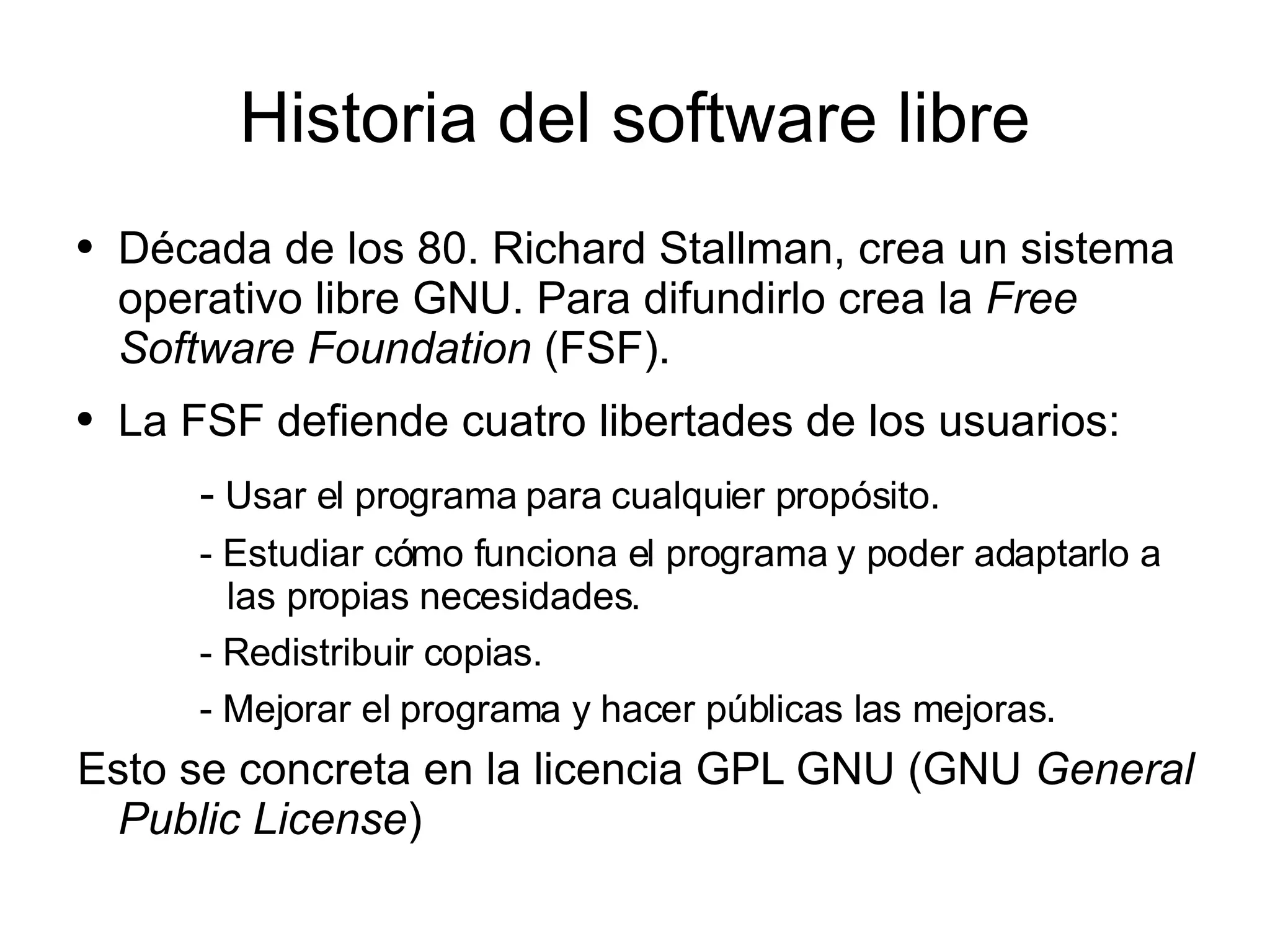 Historia del software libre Década de los 80. Richard Stallman, crea un sistema operativo libre GNU. Para difundirlo crea la  Free Software Foundation  (FSF). La FSF defiende cuatro libertades de los usuarios: -  Usar el programa para cualquier propósito. - Estudiar cómo funciona el programa y poder adaptarlo a las propias necesidades. - Redistribuir copias. - Mejorar el programa y hacer públicas las mejoras. Esto se concreta en la licencia GPL GNU (GNU  General Public License ) 