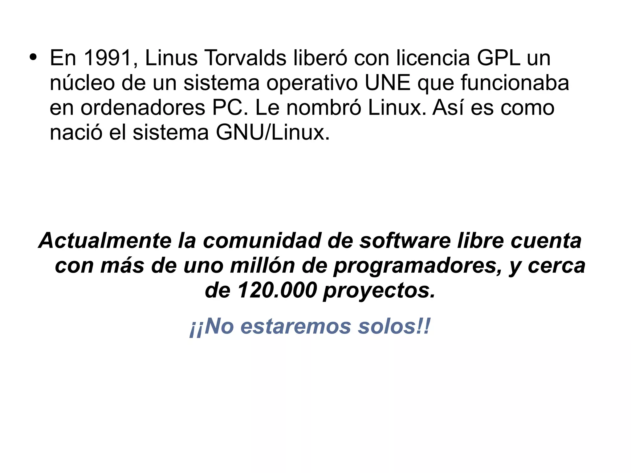 En 1991,  Linus Torvalds liberó con licencia GPL un núcleo de un sistema operativo UNE que funcionaba en  ordenadores PC. Le nombró Linux.  Así es como nació el sistema  GNU/Linux. Actualmente la comunidad de software libre  cuenta con más de uno millón de programadores, y cerca de 120.000 proyectos. ¡¡No estaremos solos!! 