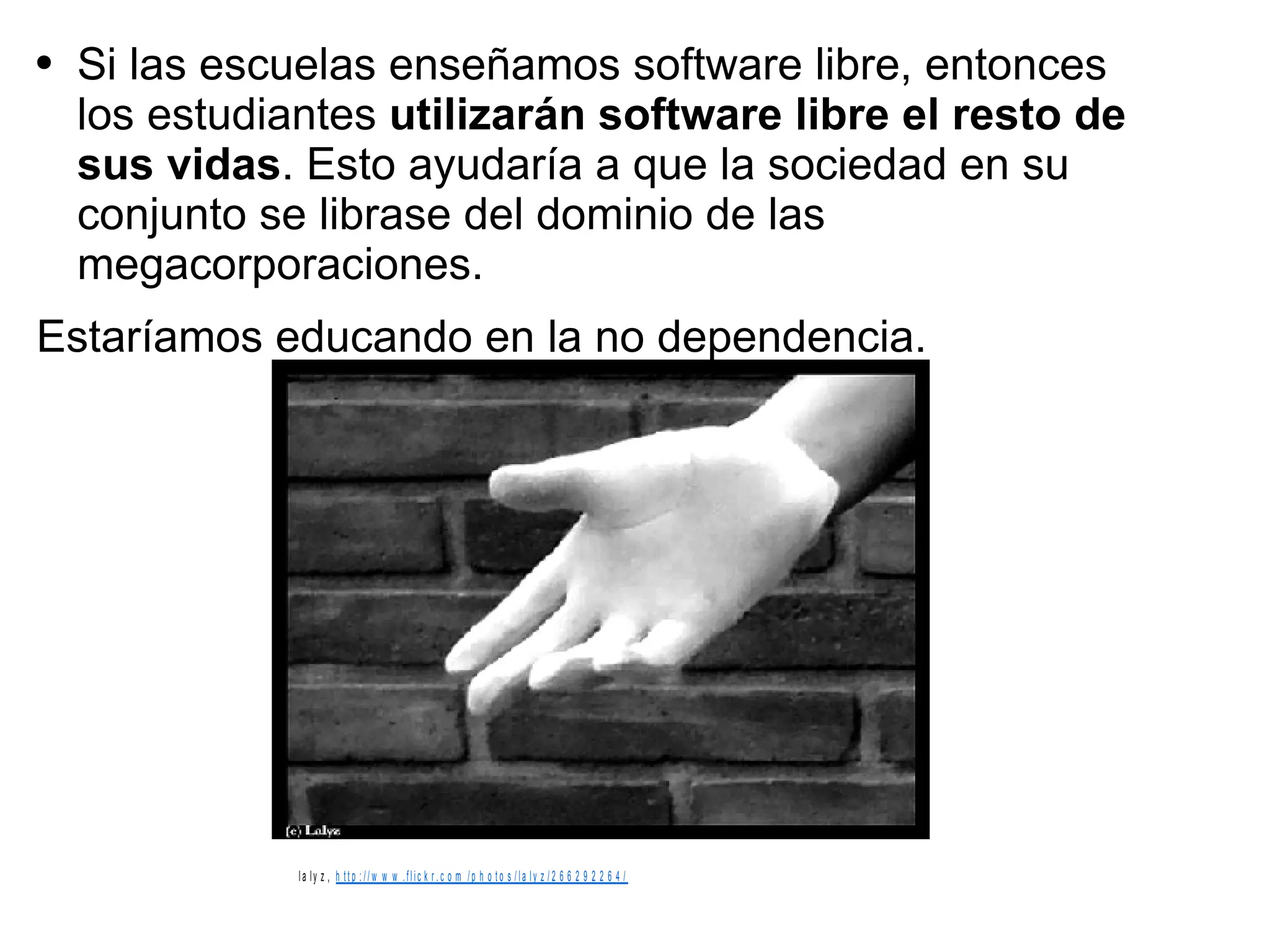 Si las escuelas enseñamos software libre, entonces los estudiantes  utilizarán software libre el resto de sus vidas . Esto ayudaría a que la sociedad en su conjunto se librase del dominio de las megacorporaciones.  Estaríamos educando en la no dependencia. 