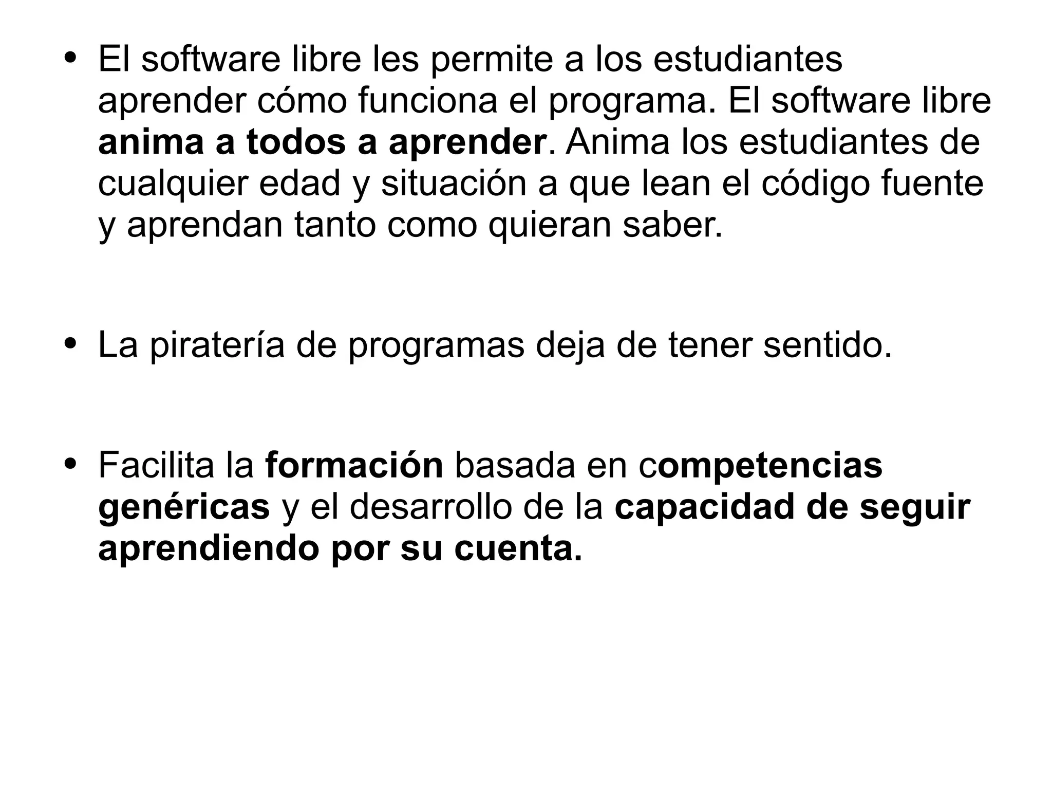 El software libre les permite a los estudiantes aprender cómo funciona el programa. El software libre  anima a todos a aprender . Anima   los estudiantes de cualquier edad y situación a que lean el  código fuente y aprendan tanto como quieran saber.  La piratería de programas deja de tener sentido. Facilita la  formación  basada en c ompetencias genéricas  y el desarrollo de la  capacidad de seguir aprendiendo por su cuenta .  