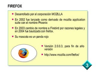 FIREFOX Desarrollado por al corporación MOZILLA En 2002 fue lanzado como derivado de mozilla application suite con el nombre Phoenix En 2003 cambio de nombre a Firebird por razones legales y en 2004 fue bautizado con firefox. Su mascota es un panda rojo Versión 2.0.0.3, para fin de año versión http://www.mozilla.com/firefox/ 