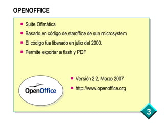 OPENOFFICE Suite Ofimática Basado en código de staroffice de sun microsystem El código fue liberado en julio del 2000. Permite exportar a flash y PDF Versión 2.2, Marzo 2007 http://www.openoffice.org 