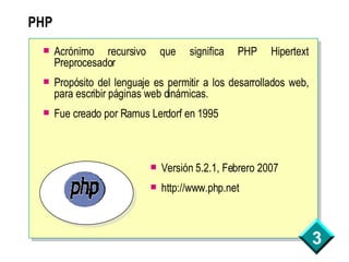 PHP Acrónimo recursivo que significa PHP Hipertext Preprocesador Propósito del lenguaje es permitir a los desarrollados web, para escribir páginas web dinámicas. Fue creado por Ramus Lerdorf en 1995 Versión 5.2.1, Febrero 2007 http://www.php.net 
