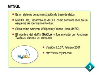 MYSQL Es un sistema de administración de base de datos MYSQL AB, Desarrollo el MYSQL como software libre en un esquema de licenciamiento dual. Sitios como Amazon, Wikipedia y Yahoo Usan MYSQL El nombre del delfín  SAKILA  y fue enviado por Ambrose Twebaze durante un  concurso  Versión 5.0.37, Febrero 2007 http://www.mysql.com 