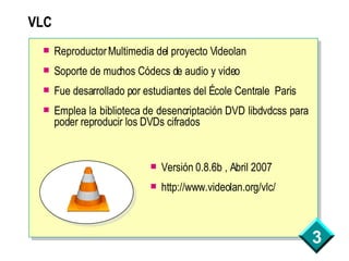 VLC Reproductor Multimedia del proyecto Videolan Soporte de muchos Códecs de audio y video Fue desarrollado por estudiantes del École Centrale  Paris Emplea la biblioteca de desencriptación DVD libdvdcss para poder reproducir los DVDs cifrados Versión 0.8.6b , Abril 2007 http://www.videolan.org/vlc/ 