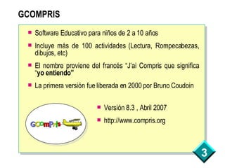 GCOMPRIS Software Educativo para niños de 2 a 10 años Incluye más de 100 actividades (Lectura, Rompecabezas, dibujos, etc) El nombre proviene del francés “J’ai Compris que significa “ yo entiendo” La primera versión fue liberada en 2000 por Bruno Coudoin Versión 8.3 , Abril 2007 http://www.compris.org 