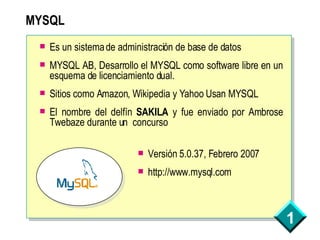 MYSQL Es un sistema de administración de base de datos MYSQL AB, Desarrollo el MYSQL como software libre en un esquema de licenciamiento dual. Sitios como Amazon, Wikipedia y Yahoo Usan MYSQL El nombre del delfín  SAKILA  y fue enviado por Ambrose Twebaze durante un  concurso  Versión 5.0.37, Febrero 2007 http://www.mysql.com 