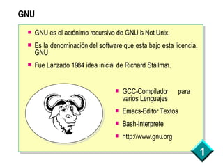 GNU GNU es el acrónimo recursivo de GNU is Not Unix.  Es la denominación del software que esta bajo esta licencia. GNU Fue Lanzado 1984 idea inicial de Richard Stallman. GCC-Compilador para varios Lenguajes Emacs-Editor Textos Bash-Interprete http://www.gnu.org 