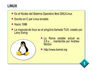 LINUX Es el Núcleo del Sistema Operativo libre GNU/Linux Escrito en C por Linus torvalds Nacio 1999 La mascota de linux es el pingüino llamado TUX, creado por Larry Ewing La Rama estable actual es 2.6.x.. , mantenida por Andrew Morton http://www.kernel.org 