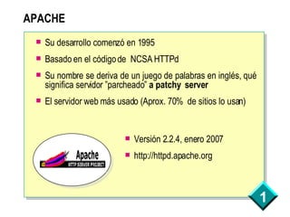 APACHE Su desarrollo comenzó en 1995 Basado en el código de  NCSA HTTPd Su nombre se deriva de un juego de palabras en inglés, qué significa servidor ”parcheado”  a patchy  server El servidor web más usado (Aprox. 70%  de sitios lo usan) Versión 2.2.4, enero 2007 http://httpd.apache.org 