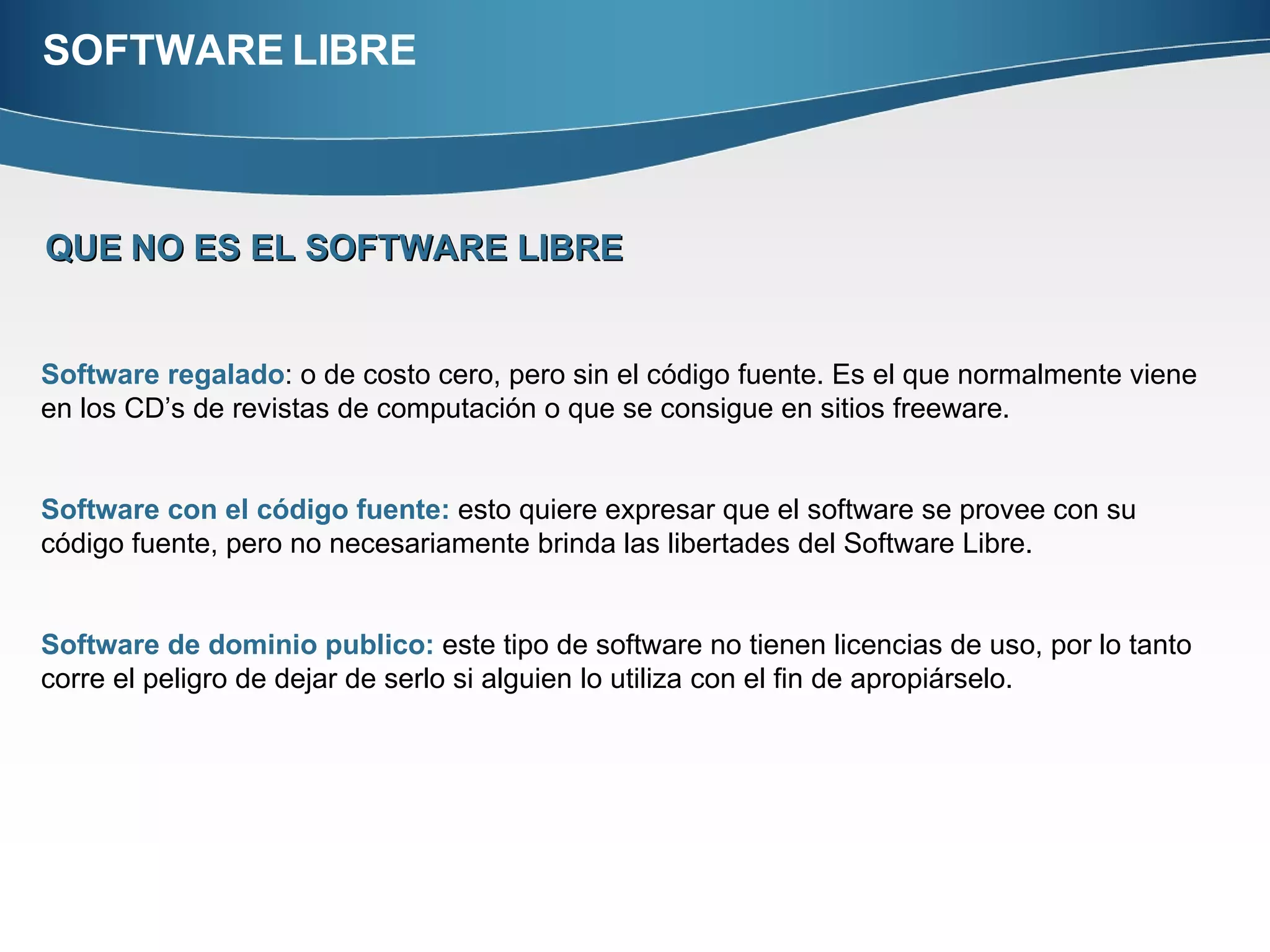 SOFTWARE LIBRE QUE   NO ES EL SOFTWARE LIBRE Software regalado : o de costo cero, pero sin el código fuente. Es el que normalmente viene en los CD’s de revistas de computación o que se consigue en sitios freeware.  Software con el código fuente:  esto quiere expresar que el software se provee con su código fuente, pero no necesariamente brinda las libertades del Software Libre. Software de dominio publico:  este tipo de software no tienen licencias de uso, por lo tanto corre el peligro de dejar de serlo si alguien lo utiliza con el fin de apropiárselo.  