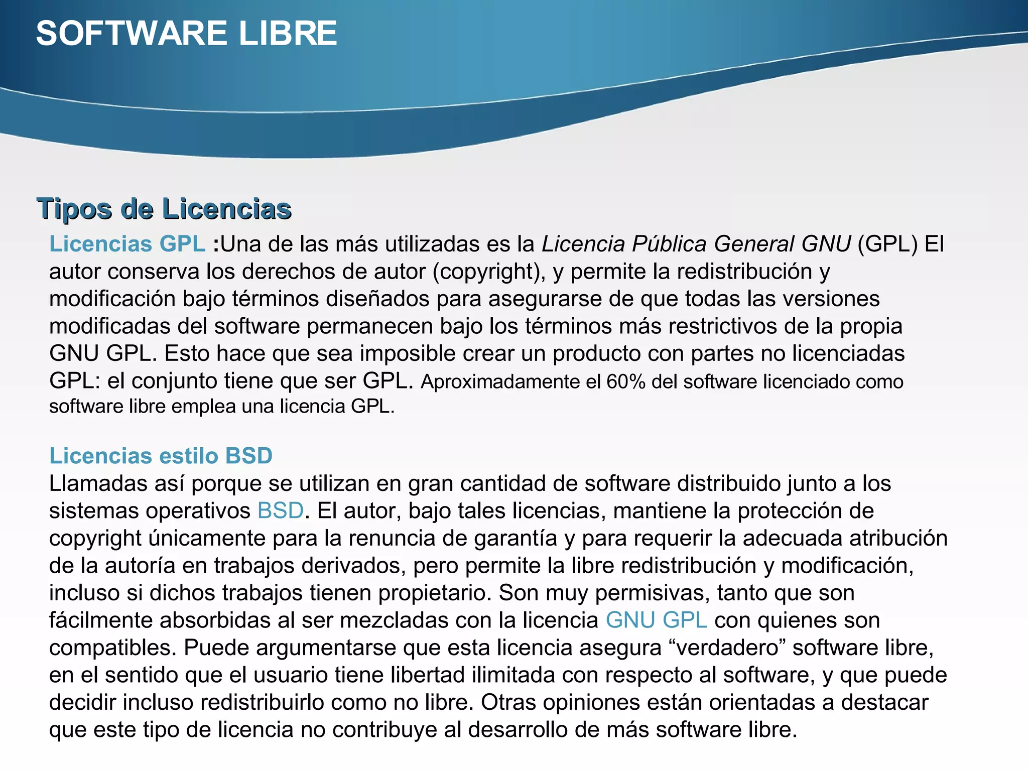 SOFTWARE LIBRE Tipos de Licencias  Licencias GPL  : Una de las más utilizadas es la  Licencia Pública General GNU  (GPL) El autor conserva los derechos de autor (copyright), y permite la redistribución y modificación bajo términos diseñados para asegurarse de que todas las versiones modificadas del software permanecen bajo los términos más restrictivos de la propia GNU GPL. Esto hace que sea imposible crear un producto con partes no licenciadas GPL: el conjunto tiene que ser GPL.  Aproximadamente el 60% del software licenciado como software libre emplea una licencia GPL. Licencias estilo BSD   Llamadas así porque se utilizan en gran cantidad de software distribuido junto a los sistemas operativos  BSD . El autor, bajo tales licencias, mantiene la protección de copyright únicamente para la renuncia de garantía y para requerir la adecuada atribución de la autoría en trabajos derivados, pero permite la libre redistribución y modificación, incluso si dichos trabajos tienen propietario. Son muy permisivas, tanto que son fácilmente absorbidas al ser mezcladas con la licencia  GNU GPL  con quienes son compatibles. Puede argumentarse que esta licencia asegura “verdadero” software libre, en el sentido que el usuario tiene libertad ilimitada con respecto al software, y que puede decidir incluso redistribuirlo como no libre. Otras opiniones están orientadas a destacar que este tipo de licencia no contribuye al desarrollo de más software libre. 