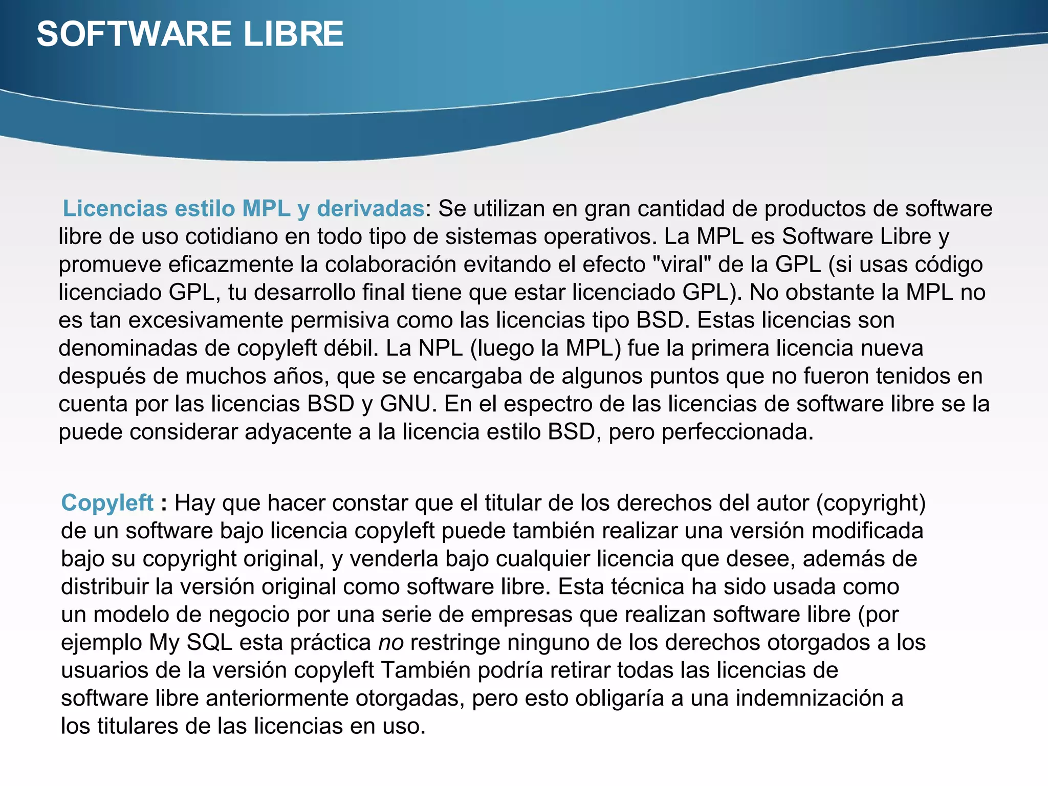 SOFTWARE LIBRE Licencias estilo MPL y  derivadas : Se utilizan en gran cantidad de productos de software libre de uso cotidiano en todo tipo de sistemas operativos. La MPL es Software Libre y promueve eficazmente la colaboración evitando el efecto "viral" de la GPL (si usas código licenciado GPL, tu desarrollo final tiene que estar licenciado GPL). No obstante la MPL no es tan excesivamente permisiva como las licencias tipo BSD. Estas licencias son denominadas de copyleft débil. La NPL (luego la MPL) fue la primera licencia nueva después de muchos años, que se encargaba de algunos puntos que no fueron tenidos en cuenta por las licencias BSD y GNU. En el espectro de las licencias de software libre se la puede considerar adyacente a la licencia estilo BSD, pero perfeccionada. Copyleft  :  Hay que hacer constar que el titular de los derechos del autor (copyright) de un software bajo licencia copyleft puede también realizar una versión modificada bajo su copyright original, y venderla bajo cualquier licencia que desee, además de distribuir la versión original como software libre. Esta técnica ha sido usada como un modelo de negocio por una serie de empresas que realizan software libre (por ejemplo My SQL esta práctica  no  restringe ninguno de los derechos otorgados a los usuarios de la versión copyleft También podría retirar todas las licencias de software libre anteriormente otorgadas, pero esto obligaría a una indemnización a los titulares de las licencias en uso.  