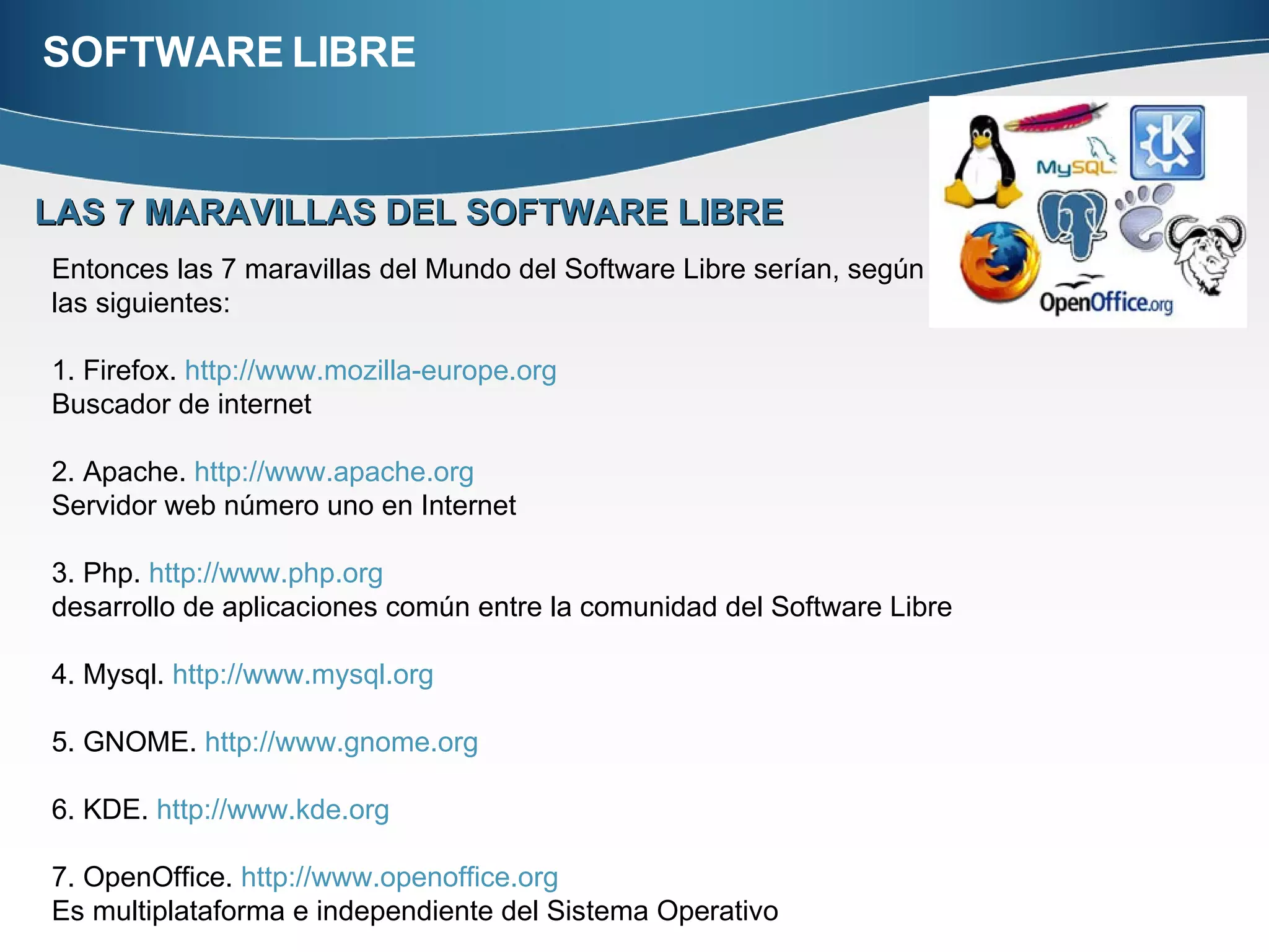 SOFTWARE LIBRE LAS 7 MARAVILLAS DEL SOFTWARE LIBRE Entonces las 7 maravillas del Mundo del Software Libre serían, según una breve encuesta las siguientes:  1. Firefox.  http://www.mozilla-europe.org   Buscador de internet 2. Apache.  http://www.apache.org   Servidor web número uno en Internet  3. Php.  http://www.php.org   desarrollo de aplicaciones común entre la comunidad del Software Libre  4. Mysql.  http://www.mysql.org   5. GNOME.  http://www.gnome.org   6. KDE.  http://www.kde.org   7. OpenOffice.  http://www.openoffice.org   Es multiplataforma e independiente del Sistema Operativo 
