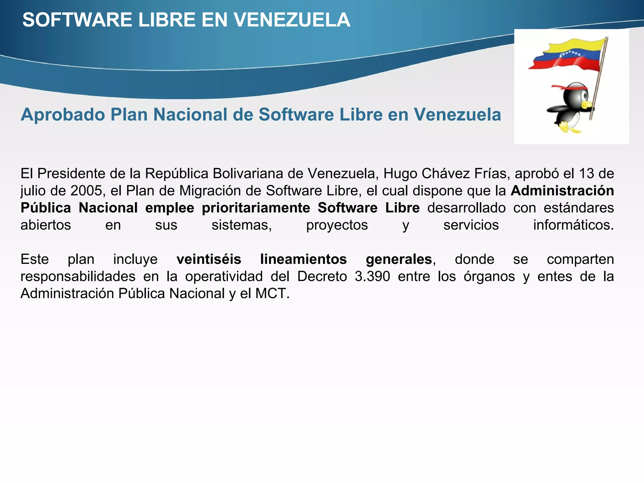 SOFTWARE LIBRE EN VENEZUELA Aprobado Plan Nacional de Software Libre en Venezuela El Presidente de la República Bolivariana de Venezuela, Hugo Chávez Frías, aprobó el 13 de julio de 2005, el Plan de Migración de Software Libre, el cual dispone que la  Administración Pública Nacional emplee prioritariamente Software Libre  desarrollado con estándares abiertos en sus sistemas, proyectos y servicios informáticos. Este plan incluye  veintiséis lineamientos generales , donde se comparten responsabilidades en la operatividad del Decreto 3.390 entre los órganos y entes de la Administración Pública Nacional y el MCT.  