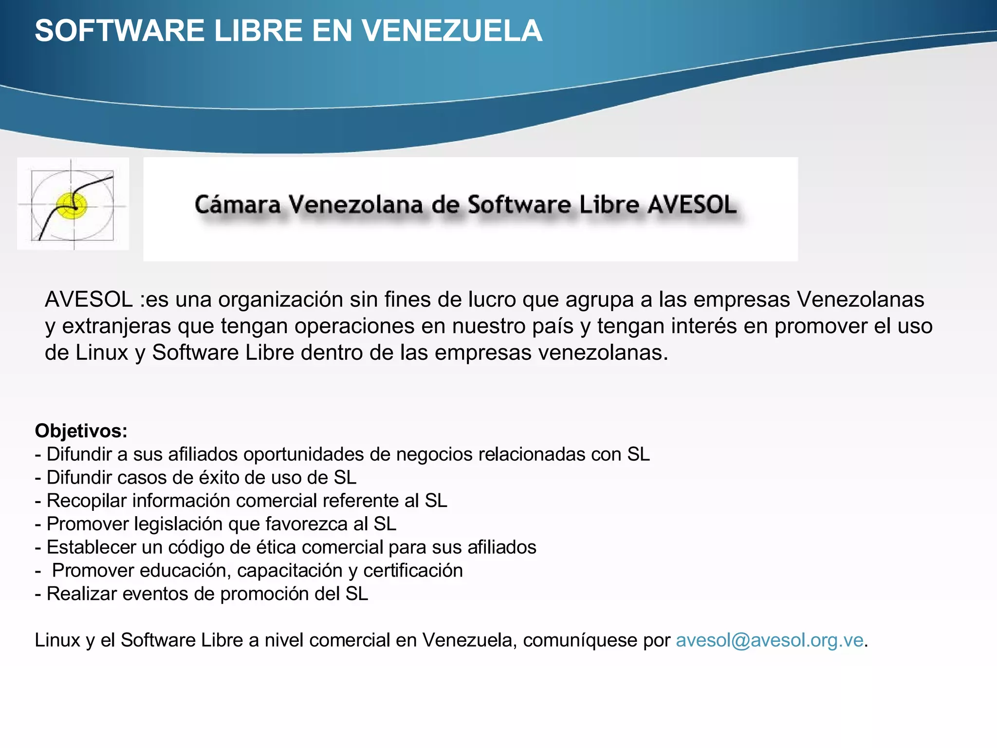 SOFTWARE LIBRE EN VENEZUELA AVESOL :es una organización sin fines de lucro que agrupa a las empresas Venezolanas y extranjeras que tengan operaciones en nuestro país y tengan interés en promover el uso de Linux y Software Libre dentro de las empresas venezolanas. Objetivos:  - Difundir a sus afiliados oportunidades de negocios relacionadas con SL - Difundir casos de éxito de uso de SL - Recopilar información comercial referente al SL - Promover legislación que favorezca al SL - Establecer un código de ética comercial para sus afiliados -  Promover educación, capacitación y certificación - Realizar eventos de promoción del SL Linux y el Software Libre a nivel comercial en Venezuela, comuníquese por  [email_address] . 