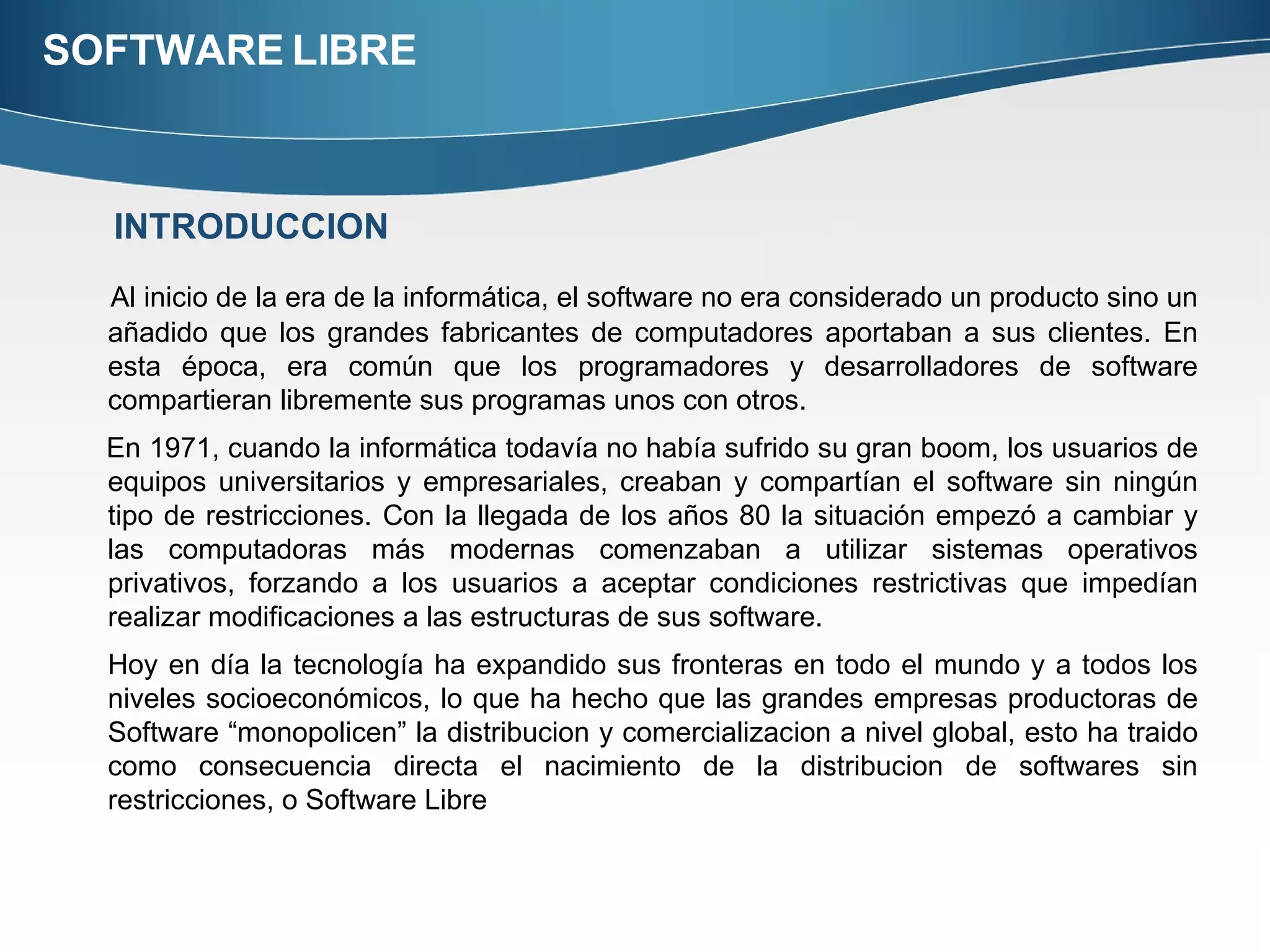 SOFTWARE LIBRE Al inicio de la era de la informática, el software no era considerado un producto sino un añadido que los grandes fabricantes de computadores aportaban a sus clientes. En esta época, era común que los programadores y desarrolladores de software compartieran libremente sus programas unos con otros.  En 1971, cuando la informática todavía no había sufrido su gran boom, los usuarios de equipos universitarios y empresariales, creaban y compartían el software sin ningún tipo de restricciones. Con la llegada de los años 80 la situación empezó a cambiar y las computadoras más modernas comenzaban a utilizar sistemas operativos privativos, forzando a los usuarios a aceptar condiciones restrictivas que impedían realizar modificaciones a las estructuras de sus software. Hoy en día la tecnología ha expandido sus fronteras en todo el mundo y a todos los niveles socioeconómicos, lo que ha hecho que las grandes empresas productoras de Software “monopolicen” la distribucion y comercializacion a nivel global, esto ha traido como consecuencia directa el nacimiento de la distribucion de softwares sin restricciones, o Software Libre INTRODUCCION 