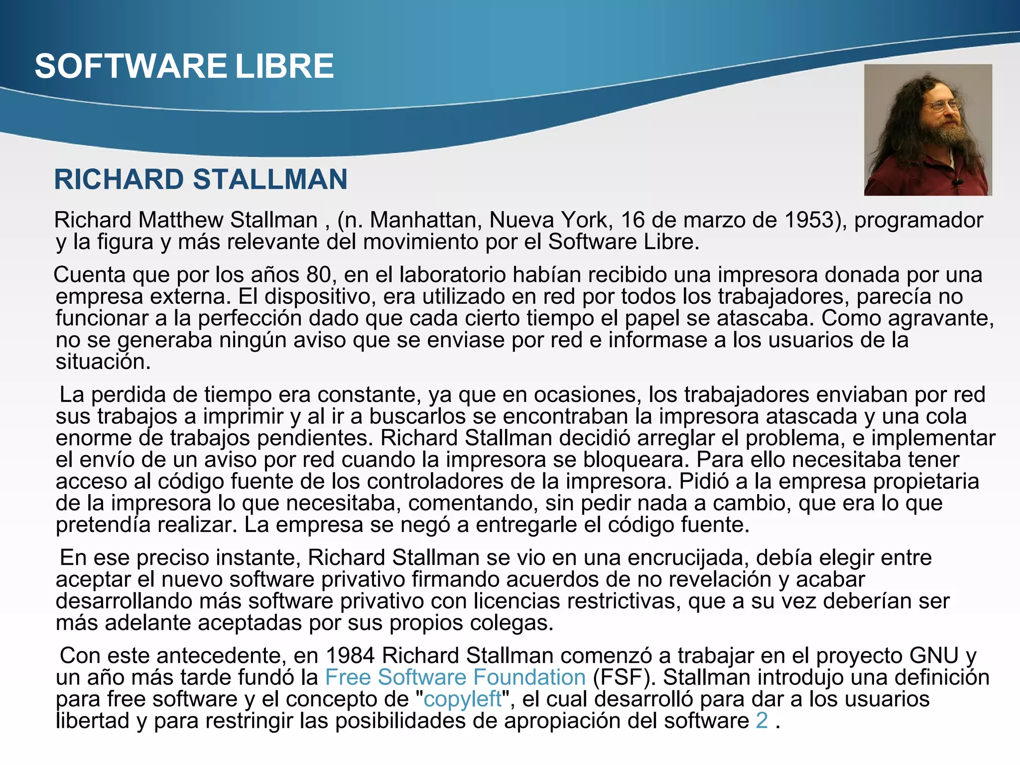 SOFTWARE LIBRE Richard Matthew Stallman , (n. Manhattan, Nueva York, 16 de marzo de 1953), programador y la figura y más relevante del movimiento por el Software Libre. Cuenta que por los años 80, en el laboratorio habían recibido una impresora donada por una empresa externa. El dispositivo, era utilizado en red por todos los trabajadores, parecía no funcionar a la perfección dado que cada cierto tiempo el papel se atascaba. Como agravante, no se generaba ningún aviso que se enviase por red e informase a los usuarios de la situación. La perdida de tiempo era constante, ya que en ocasiones, los trabajadores enviaban por red sus trabajos a imprimir y al ir a buscarlos se encontraban la impresora atascada y una cola enorme de trabajos pendientes. Richard Stallman decidió arreglar el problema, e implementar el envío de un aviso por red cuando la impresora se bloqueara. Para ello necesitaba tener acceso al código fuente de los controladores de la impresora. Pidió a la empresa propietaria de la impresora lo que necesitaba, comentando, sin pedir nada a cambio, que era lo que pretendía realizar. La empresa se negó a entregarle el código fuente. En ese preciso instante, Richard Stallman se vio en una encrucijada, debía elegir entre aceptar el nuevo software privativo firmando acuerdos de no revelación y acabar desarrollando más software privativo con licencias restrictivas, que a su vez deberían ser más adelante aceptadas por sus propios colegas. Con este antecedente, en 1984 Richard Stallman comenzó a trabajar en el proyecto GNU y un año más tarde fundó la  Free Software  Foundation  (FSF). Stallman introdujo una definición para free software y el concepto de " copyleft ", el cual desarrolló para dar a los usuarios libertad y para restringir las posibilidades de apropiación del software  2  . RICHARD STALLMAN 