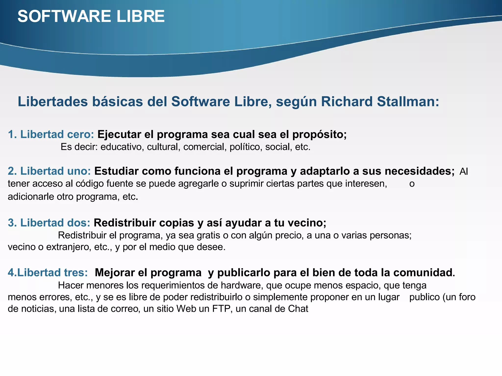 SOFTWARE LIBRE Libertades básicas del Software Libre, según Richard Stallman:   1. Libertad cero:  Ejecutar el programa sea cual sea el propósito;   Es decir: educativo, cultural, comercial, político, social, etc.  2. Libertad uno:  Estudiar como funciona el programa y adaptarlo a sus necesidades;   Al tener acceso al código fuente se puede agregarle o suprimir ciertas partes que interesen,  o  adicionarle otro programa, etc .  3. Libertad dos:  Redistribuir copias y así ayudar a tu vecino; Redistribuir el programa, ya sea gratis o con algún precio, a una o varias personas;  vecino o extranjero, etc., y por el medio que desee. 4.Libertad tres:   Mejorar el programa  y publicarlo para el bien de toda la comunidad .  Hacer menores los requerimientos de hardware, que ocupe menos espacio, que tenga  menos errores, etc., y se es libre de poder redistribuirlo o simplemente proponer en un lugar  publico (un foro de noticias, una lista de correo, un sitio Web un FTP, un canal de Chat 