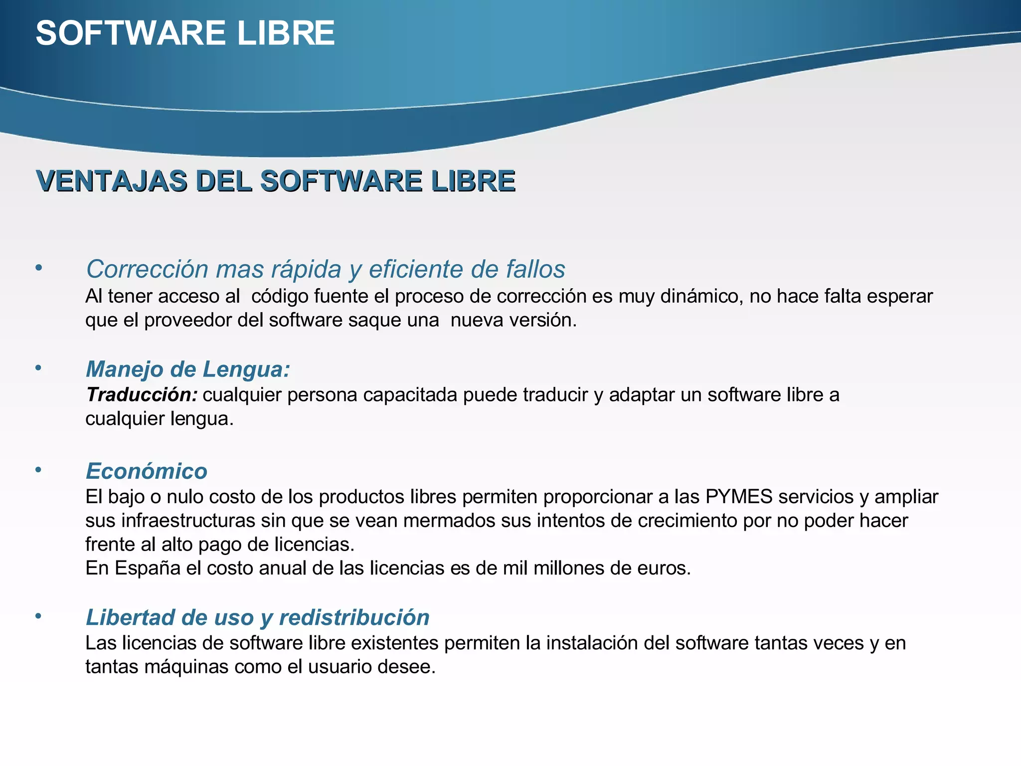 SOFTWARE LIBRE VENTAJAS DEL SOFTWARE LIBRE Corrección mas rápida y eficiente de fallos Al tener acceso al  código fuente el proceso de corrección es muy dinámico, no hace falta esperar que el proveedor del software saque una  nueva versión.  Manejo de Lengua:   Traducción:  cualquier persona capacitada puede traducir y adaptar un software libre a  cualquier lengua.  Económico   El bajo o nulo costo de los productos libres permiten proporcionar a las PYMES servicios y ampliar sus infraestructuras sin que se vean mermados sus intentos de crecimiento por no poder hacer frente al alto pago de licencias.  En España el costo anual de las licencias es de mil millones de euros. Libertad de uso y redistribución Las licencias de software libre existentes permiten la instalación del software tantas veces y en tantas máquinas como el usuario desee. 