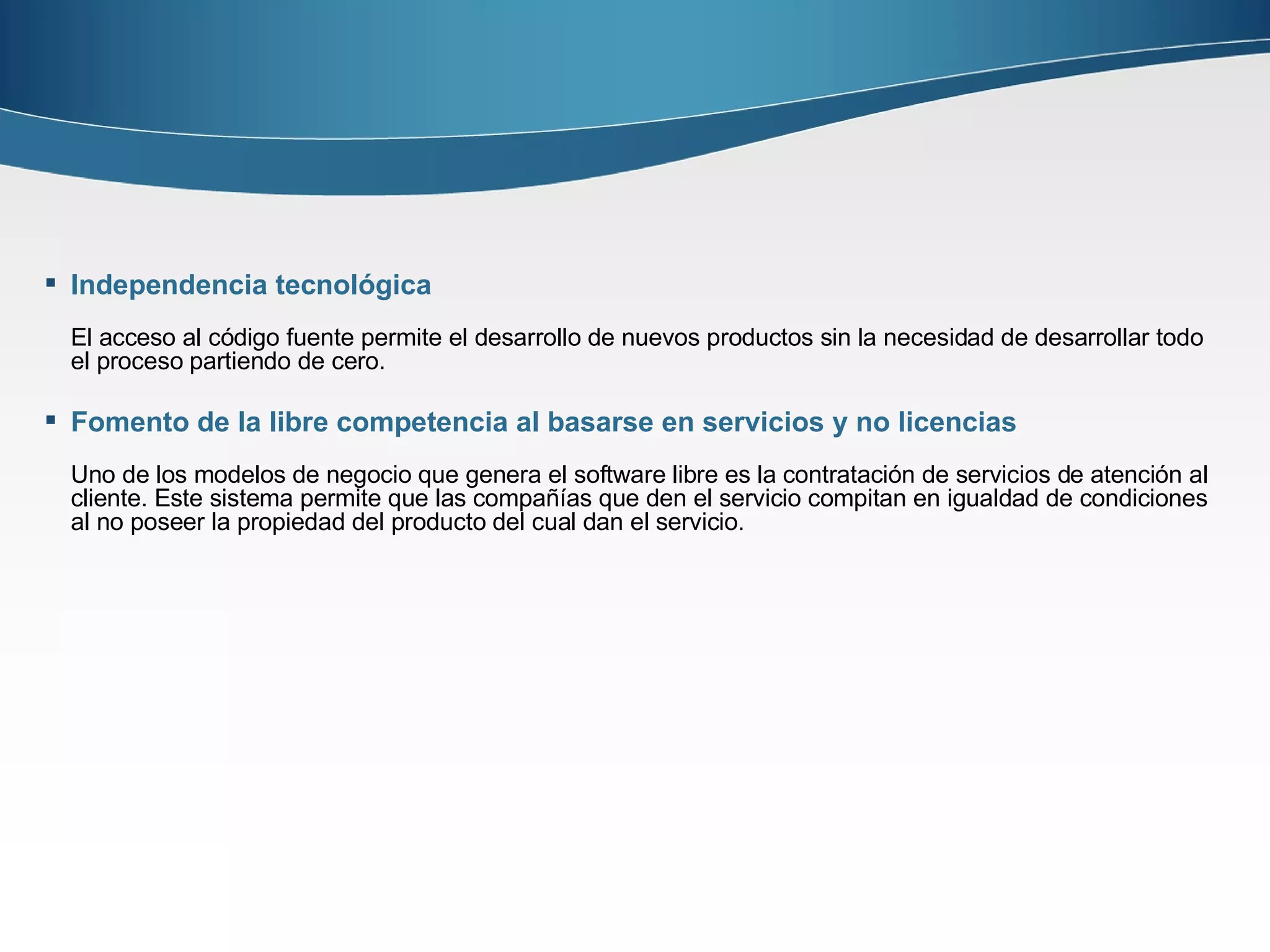 Independencia tecnológica El acceso al código fuente permite el desarrollo de nuevos productos sin la necesidad de desarrollar todo el proceso partiendo de cero.  Fomento de la libre competencia al basarse en servicios y no licencias Uno de los modelos de negocio que genera el software libre es la contratación de servicios de atención al cliente. Este sistema permite que las compañías que den el servicio compitan en igualdad de condiciones al no poseer la propiedad del producto del cual dan el servicio. 