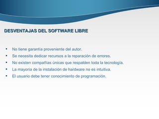 No tiene garantía proveniente del autor. Se necesita dedicar recursos a la reparación de errores. No existen compañías únicas que respalden toda la tecnología. La mayoría de la instalación de hardware no es intuitiva. El usuario debe tener conocimiento de programación. DESVENTAJAS DEL SOFTWARE LIBRE 