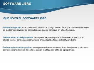 SOFTWARE LIBRE QUE   NO ES EL SOFTWARE LIBRE Software regalado : o de costo cero, pero sin el código fuente. Es el que normalmente viene en los CD’s de revistas de computación o que se consigue en sitios freeware.  Software con el código fuente:  esto quiere expresar que el software se provee con su código fuente, pero no necesariamente brinda las libertades del Software Libre. Software de dominio publico:  este tipo de software no tienen licencias de uso, por lo tanto corre el peligro de dejar de serlo si alguien lo utiliza con el fin de apropiárselo.  