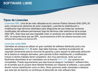 SOFTWARE LIBRE Tipos de Licencias  Licencias GPL  : Una de las más utilizadas es la  Licencia Pública General GNU  (GPL) El autor conserva los derechos de autor (copyright), y permite la redistribución y modificación bajo términos diseñados para asegurarse de que todas las versiones modificadas del software permanecen bajo los términos más restrictivos de la propia GNU GPL. Esto hace que sea imposible crear un producto con partes no licenciadas GPL: el conjunto tiene que ser GPL.  Aproximadamente el 60% del software licenciado como software libre emplea una licencia GPL. Licencias estilo BSD   Llamadas así porque se utilizan en gran cantidad de software distribuido junto a los sistemas operativos  BSD . El autor, bajo tales licencias, mantiene la protección de copyright únicamente para la renuncia de garantía y para requerir la adecuada atribución de la autoría en trabajos derivados, pero permite la libre redistribución y modificación, incluso si dichos trabajos tienen propietario. Son muy permisivas, tanto que son fácilmente absorbidas al ser mezcladas con la licencia  GNU GPL  con quienes son compatibles. Puede argumentarse que esta licencia asegura “verdadero” software libre, en el sentido que el usuario tiene libertad ilimitada con respecto al software, y que puede decidir incluso redistribuirlo como no libre. Otras opiniones están orientadas a destacar que este tipo de licencia no contribuye al desarrollo de más software libre. 
