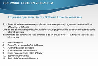 SOFTWARE LIBRE EN VENEZUELA Empresas que usan Linux y Software Libre en Venezuela   A continuación ofrecemos como ejemplo una lista de empresas y organizaciones que utilizan GNU/Linux y Software  Libre en sus sistemas en producción. La información proporcionada es tomada directamente de Internet, provista  directamente por personal de cada empresa o de un proveedor de TI autorizado a revelar esta información.  Banco Mercantil Banco Venezolano de CréditoBanco  FM 92.9 Estación de Radio Nucita de VenezuelaAlimentos  Radio Caracas Radio (RCR 750 AM) Seguros NuevoMundo  Sindoni de VenezuelaAlimentos 