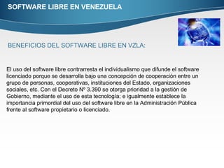 SOFTWARE LIBRE EN VENEZUELA BENEFICIOS DEL SOFTWARE LIBRE EN VZLA: El uso del software libre contrarresta el individualismo que difunde el software licenciado porque se desarrolla bajo una concepción de cooperación entre un grupo de personas, cooperativas, instituciones del Estado, organizaciones sociales, etc. Con el Decreto Nº 3.390 se otorga prioridad a la gestión de Gobierno, mediante el uso de esta tecnología; e igualmente establece la importancia primordial del uso del software libre en la Administración Pública frente al software propietario o licenciado. 