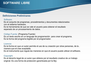 SOFTWARE LIBRE Definiciones Preliminares Software:   Es el conjunto de programas, procedimientos y documentos relacionados  con el sistema hardware.  Es la herramienta de que se vale el usuario para obtener el resultado  esperado de un procesamiento de datos. Código Fuente:  (Programa Fuente) Es un texto escrito en un lenguaje de programación  para crear el programa. Es la forma del programa legible por el programador.  Licencia: Es la forma en que un autor permite el uso de su creación por otras personas, de la . manera que el cree aceptable.  Es el instrumento que regula las maneras en que el usuario puede utilizar el software. Copyright : Es el derecho legal de un autor que obtiene por el resultado creativo de un trabajo  original. Es una forma de protección garantizada por la  ley. 