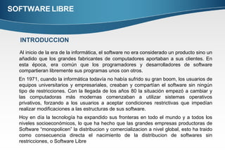 SOFTWARE LIBRE Al inicio de la era de la informática, el software no era considerado un producto sino un añadido que los grandes fabricantes de computadores aportaban a sus clientes. En esta época, era común que los programadores y desarrolladores de software compartieran libremente sus programas unos con otros.  En 1971, cuando la informática todavía no había sufrido su gran boom, los usuarios de equipos universitarios y empresariales, creaban y compartían el software sin ningún tipo de restricciones. Con la llegada de los años 80 la situación empezó a cambiar y las computadoras más modernas comenzaban a utilizar sistemas operativos privativos, forzando a los usuarios a aceptar condiciones restrictivas que impedían realizar modificaciones a las estructuras de sus software. Hoy en día la tecnología ha expandido sus fronteras en todo el mundo y a todos los niveles socioeconómicos, lo que ha hecho que las grandes empresas productoras de Software “monopolicen” la distribucion y comercializacion a nivel global, esto ha traido como consecuencia directa el nacimiento de la distribucion de softwares sin restricciones, o Software Libre INTRODUCCION 