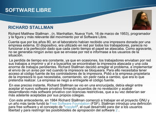 SOFTWARE LIBRE Richard Matthew Stallman , (n. Manhattan, Nueva York, 16 de marzo de 1953), programador y la figura y más relevante del movimiento por el Software Libre. Cuenta que por los años 80, en el laboratorio habían recibido una impresora donada por una empresa externa. El dispositivo, era utilizado en red por todos los trabajadores, parecía no funcionar a la perfección dado que cada cierto tiempo el papel se atascaba. Como agravante, no se generaba ningún aviso que se enviase por red e informase a los usuarios de la situación. La perdida de tiempo era constante, ya que en ocasiones, los trabajadores enviaban por red sus trabajos a imprimir y al ir a buscarlos se encontraban la impresora atascada y una cola enorme de trabajos pendientes. Richard Stallman decidió arreglar el problema, e implementar el envío de un aviso por red cuando la impresora se bloqueara. Para ello necesitaba tener acceso al código fuente de los controladores de la impresora. Pidió a la empresa propietaria de la impresora lo que necesitaba, comentando, sin pedir nada a cambio, que era lo que pretendía realizar. La empresa se negó a entregarle el código fuente. En ese preciso instante, Richard Stallman se vio en una encrucijada, debía elegir entre aceptar el nuevo software privativo firmando acuerdos de no revelación y acabar desarrollando más software privativo con licencias restrictivas, que a su vez deberían ser más adelante aceptadas por sus propios colegas. Con este antecedente, en 1984 Richard Stallman comenzó a trabajar en el proyecto GNU y un año más tarde fundó la  Free Software  Foundation  (FSF). Stallman introdujo una definición para free software y el concepto de " copyleft ", el cual desarrolló para dar a los usuarios libertad y para restringir las posibilidades de apropiación del software  2  . RICHARD STALLMAN 