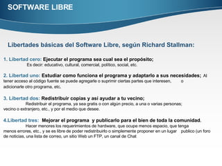 SOFTWARE LIBRE Libertades básicas del Software Libre, según Richard Stallman:   1. Libertad cero:  Ejecutar el programa sea cual sea el propósito;   Es decir: educativo, cultural, comercial, político, social, etc.  2. Libertad uno:  Estudiar como funciona el programa y adaptarlo a sus necesidades;   Al tener acceso al código fuente se puede agregarle o suprimir ciertas partes que interesen,  o  adicionarle otro programa, etc .  3. Libertad dos:  Redistribuir copias y así ayudar a tu vecino; Redistribuir el programa, ya sea gratis o con algún precio, a una o varias personas;  vecino o extranjero, etc., y por el medio que desee. 4.Libertad tres:   Mejorar el programa  y publicarlo para el bien de toda la comunidad .  Hacer menores los requerimientos de hardware, que ocupe menos espacio, que tenga  menos errores, etc., y se es libre de poder redistribuirlo o simplemente proponer en un lugar  publico (un foro de noticias, una lista de correo, un sitio Web un FTP, un canal de Chat 