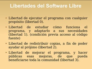 Libertades del Software Libre Libertad de ejecutar el programa con cualquier propósito (libertad 0).  Libertad de estudiar cómo funciona el programa, y adaptarlo a sus necesidades (libertad 1). (condición previa acceso al código fuente) Libertad de redistribuir copias, a fin de poder ayudar al prójimo (libertad 2). Libertad de mejorar el programa, y hacer públicas esas mejoras, de que pueda beneficiarse toda la comunidad (libertad 3).  