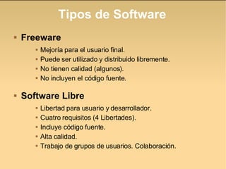 Tipos de Software Freeware Mejoría para el usuario final. Puede ser utilizado y distribuido libremente. No tienen calidad (algunos). No incluyen el código fuente. Software Libre Libertad para usuario y desarrollador. Cuatro requisitos (4 Libertades). Incluye código fuente. Alta calidad. Trabajo de grupos de usuarios. Colaboración. 