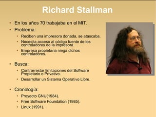 Richard Stallman En los años 70 trabajaba en el MIT. Problema: Reciben una impresora donada, se atascaba.  Necesita acceso al código fuente de los controladores de la impresora. Empresa propietaria niega dichos controladores. Busca: Contrarrestar limitaciones del Software Propietario o Privativo. Desarrollar un Sistema Operativo Libre. Cronología: Proyecto GNU(1984). Free Software Foundation (1985). Linux (1991). 