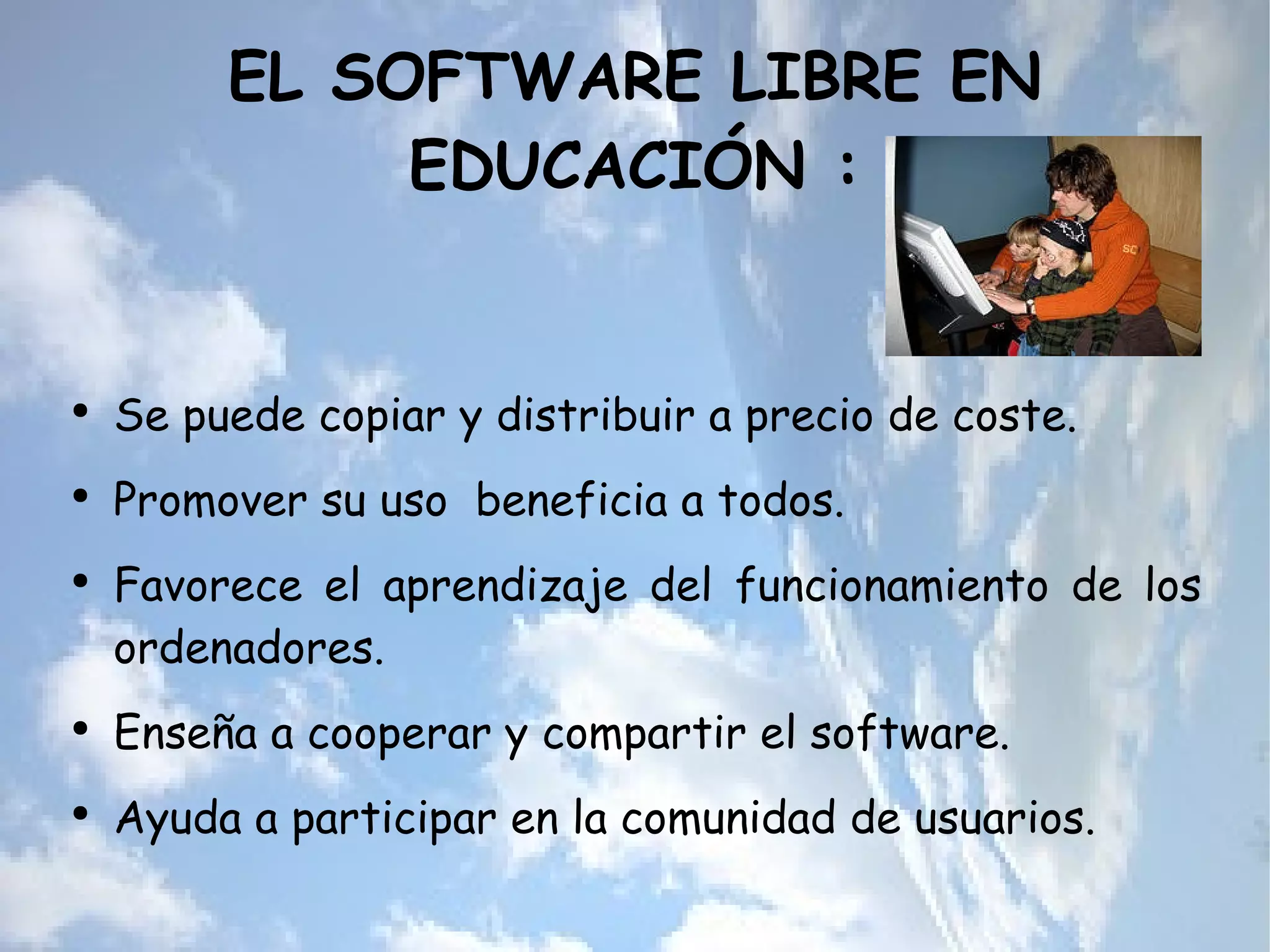 EL SOFTWARE LIBRE EN EDUCACIÓN : Se puede copiar y distribuir a precio de coste. Promover su uso  beneficia a todos. Favorece el aprendizaje del funcionamiento de los ordenadores. Enseña a cooperar y compartir el software. Ayuda a participar en la comunidad de usuarios. 