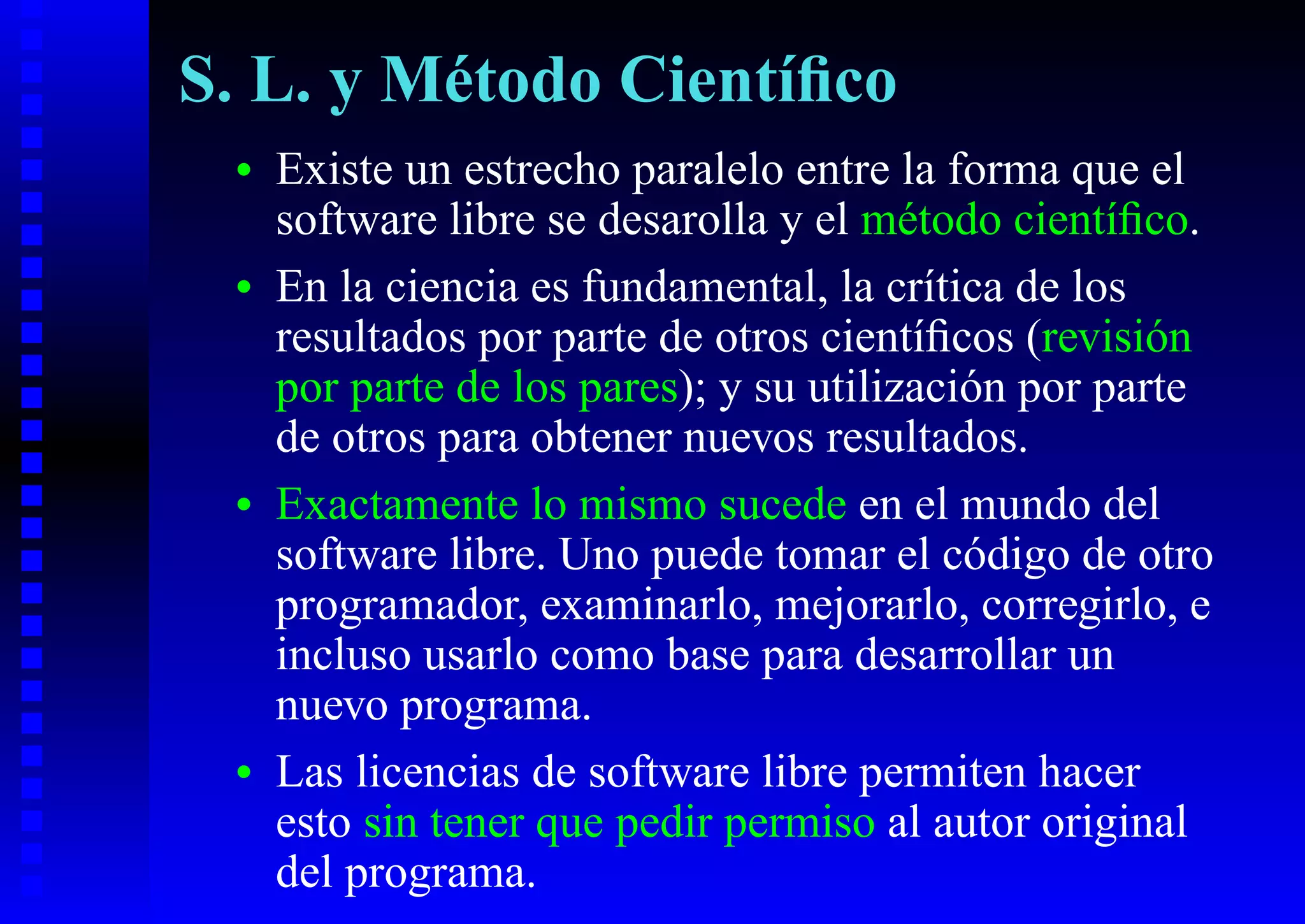 S. L. y Método Cientíﬁco
 •   Existe un estrecho paralelo entre la forma que el
     software libre se desarolla y el método cientíﬁco.
 •   En la ciencia es fundamental, la crítica de los
     resultados por parte de otros cientíﬁcos (revisión
     por parte de los pares); y su utilización por parte
     de otros para obtener nuevos resultados.
 •   Exactamente lo mismo sucede en el mundo del
     software libre. Uno puede tomar el código de otro
     programador, examinarlo, mejorarlo, corregirlo, e
     incluso usarlo como base para desarrollar un
     nuevo programa.
 •   Las licencias de software libre permiten hacer
     esto sin tener que pedir permiso al autor original
     del programa.
 